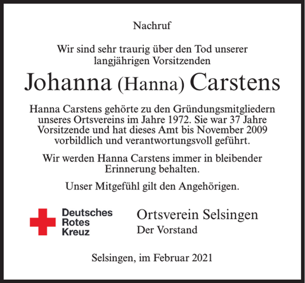 <p>Nachruf<br />Wir sind sehr traurig über den Tod unserer<br />langjährigen Vorsitzenden</p><p>Johanna (Hanna) Carstens<br />Hanna Carstens gehörte zu den Gründungsmit­gliedern<br />unseres Ortsvereins im Jahre 1972. Sie war 37 Jahre<br />Vorsitzende und hat dieses Amt bis November 2009<br />vorbildlich und verantwortungsvoll geführt.<br />Wir werden Hanna Carstens immer in bleibender<br />Erinnerung behalten.<br />Unser Mitgefühl gilt den Angehörigen.</p><p>n</p><p>Ortsverein Selsingen<br />Der Vorstand</p><p>sammlung<br />Selsingen, im Februar 2021</p><p>gasthof Martin in Selsingen</p>