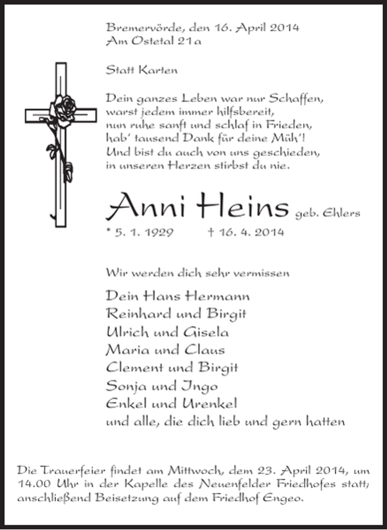 <p>Bremervörde, den 16. April 2014<br />Am Ostetal 21 a<br />Statt Karten<br />Dein ganzes Leben war nur Schaffen,<br />warst jedem immer hilfsbereit,<br />nun ruhe sanft und schlaf in Frieden,<br />hab‘ tausend Dank für deine Müh‘!<br />Und bist du auch von uns geschieden,<br />in unseren Herzen stirbst du nie.</p><p>Anni Heins</p><p>geb. Ehlers</p><p>* 5. 1. 1929 † 16. 4. 2014</p><p>Wir werden dich sehr vermissen</p><p>Dein Hans Hermann<br />Reinhard und Birgit<br />Ulrich und Gisela<br />Maria und Claus<br />Clement und Birgit<br />Sonja und Ingo<br />Enkel und Urenkel<br />und alle, die dich lieb und gern hatten<br />Die Trauerfeier findet am Mittwoch, dem 23. April 2014, um<br />14.00 Uhr in der Kapelle des Neuenfelder Friedhofes statt;<br />anschließend Beisetzung auf dem Friedhof Engeo.</p>