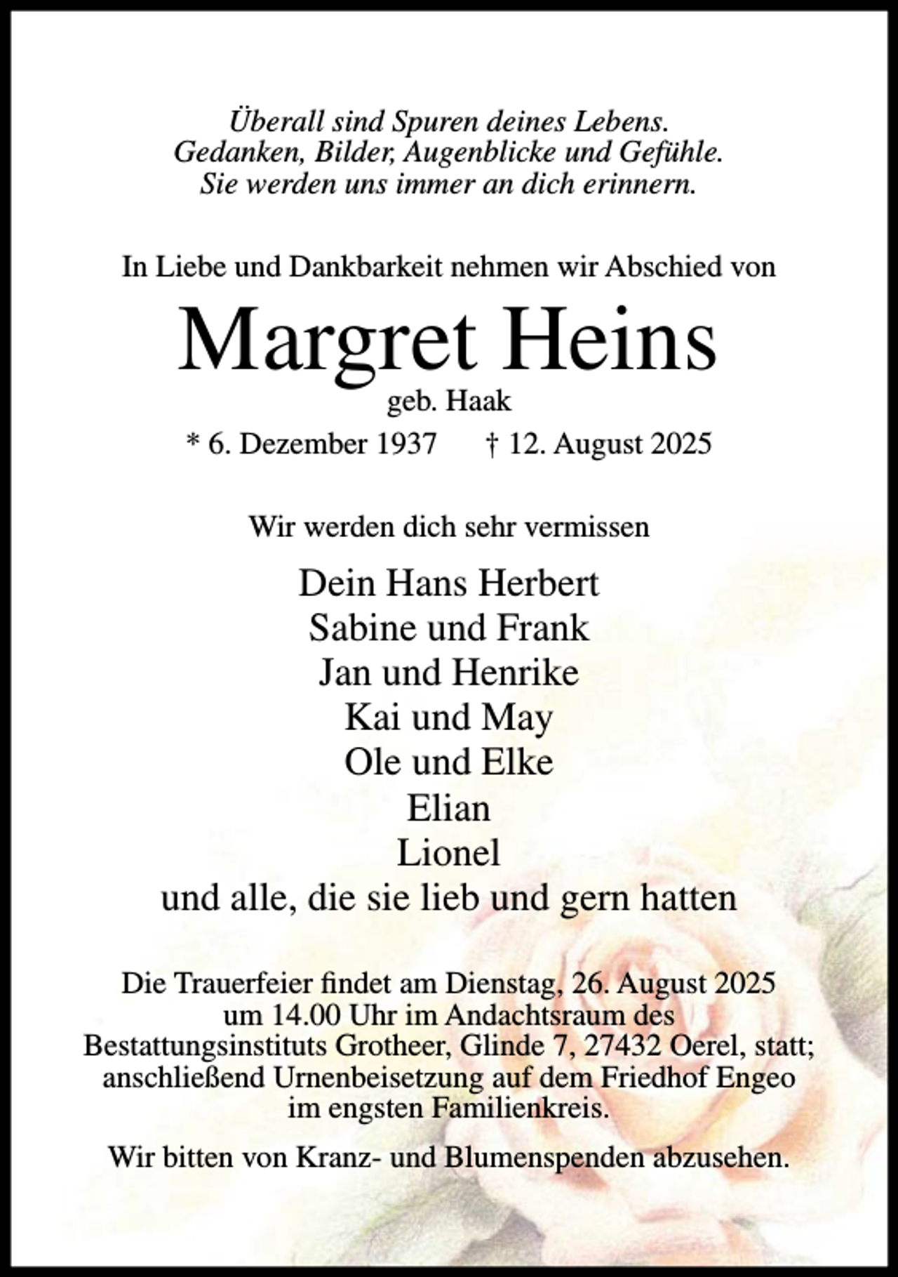 <p>Überall sind Spuren deines Lebens.<br />Gedanken, Bilder, Augenblicke und Gefühle.<br />Sie werden uns immer an dich erinnern.<br />In Liebe und Dankbarkeit nehmen wir Abschied von</p><p>Margret Heins<br />geb. Haak<br />* 6. Dezember 1937 † 12. August 2025<br />Wir werden dich sehr vermissen</p><p>Dein Hans Herbert<br />Sabine und Frank<br />Jan und Henrike<br />Kai und May<br />Ole und Elke<br />Elian<br />Lionel<br />und alle, die sie lieb und gern hatten<br />Die Trauerfeier findet am Dienstag, 26. August 2025<br />um 14.00 Uhr im Andachtsraum des<br />Bestattungsinstituts Grotheer, Glinde 7, 27432 Oerel, statt;<br />anschließend Urnenbeisetzung auf dem Friedhof Engeo<br />im engsten Familienkreis.<br />Wir bitten von Kranz- und Blumenspenden abzusehen.</p>