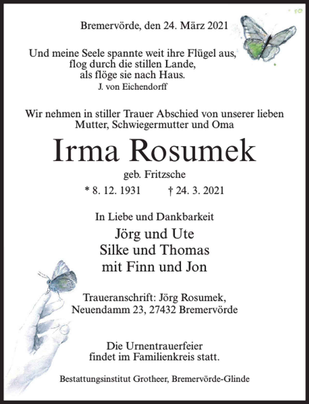 <p>Bremervörde, den 24. März 2021<br />Und meine Seele spannte weit ihre Flügel aus,<br />flog durch die stillen Lande,<br />als flöge sie nach Haus.<br />J. von Eichendorff</p><p>Wir nehmen in stiller Trauer Abschied von unserer lieben<br />Mutter, Schwiegermutter und Oma</p><p>Irma Rosumek<br />geb. Fritzsche</p><p>* 8. 12. 1931</p><p>† 24. 3. 2021</p><p>In Liebe und Dankbarkeit</p><p>Jörg und Ute<br />Silke und Thomas<br />mit Finn und Jon<br />Traueranschrift: Jörg Rosumek,<br />Neuendamm 23, 27432 Bremervörde<br />Die Urnentrauerfeier<br />findet im Familienkreis statt.<br />Bestattungsinstitut Grotheer, Bremervörde-Glinde</p>