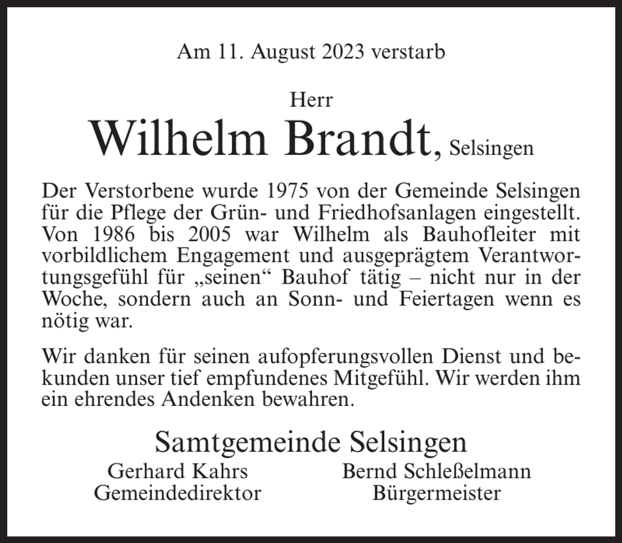 <p>Am 11. August 2023 verstarb<br />Herr</p><p>Wilhelm Brandt, Selsingen<br />Der Verstorbene wurde 1975 von der Gemeinde Selsingen<br />für die Pflege der Grün- und Friedhofsanlagen eingestellt.<br />Von 1986 bis 2005 war Wilhelm als Bauhofleiter mit<br />vorbildlichem Engagement und ausgeprägtem Verantwortungsgefühl für „seinen“ Bauhof tätig – nicht nur in der<br />Woche, sondern auch an Sonn- und Feiertagen wenn es<br />nötig war.<br />Wir danken für seinen aufopferungsvollen Dienst und bekunden unser tief empfundenes Mitgefühl. Wir werden ihm<br />ein ehrendes Andenken bewahren.</p><p>Samtgemeinde Selsingen</p><p>Gerhard Kahrs<br />Gemeindedirektor</p><p>Bernd Schleßelmann<br />Bürgermeister</p>