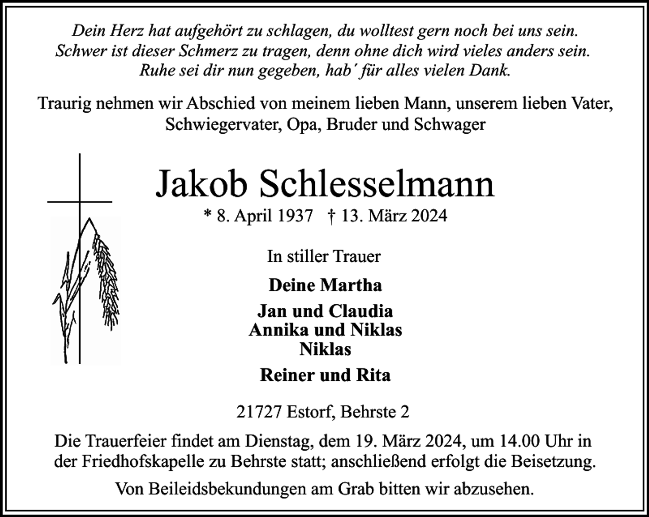 <p>Dein Herz hat aufgehört zu schlagen, du wolltest gern noch bei uns sein.<br />Schwer ist dieser Schmerz zu tragen, denn ohne dich wird vieles anders sein.<br />Ruhe sei dir nun gegeben, hab´ für alles vielen Dank.</p><p>Traurig nehmen wir Abschied von meinem lieben Mann, unserem lieben Vater,<br />Schwiegervater, Opa, Bruder und Schwager</p><p>Jakob Schlesselmann<br />* 8. April 1937 † 13. März 2024<br />In stiller Trauer</p><p>Deine Martha<br />Jan und Claudia<br />Annika und Niklas<br />Niklas<br />Reiner und Rita<br />21727 Estorf, Behrste 2<br />Die Trauerfeier findet am Dienstag, dem 19. März 2024, um 14.00 Uhr in<br />der Friedhofskapelle zu Behrste statt; anschließend erfolgt die Beisetzung.<br />Von Beileidsbekundungen am Grab bitten wir abzusehen.</p>