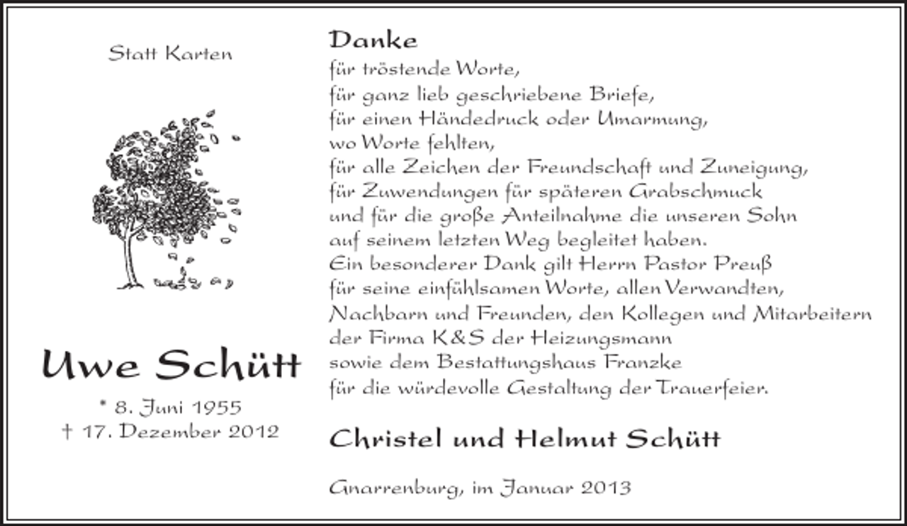 <p>Statt Karten</p><p>Uwe Schütt<br />* 8. Juni 1955<br />† 17. Dezember 2012</p><p>Danke<br />für tröstende Worte,<br />für ganz lieb geschriebene Briefe,<br />für einen Händedruck oder Umarmung,<br />wo Worte fehlten,<br />für alle Zeichen der Freundschaft und Zuneigung,<br />für Zuwendungen für späteren Grabschmuck<br />und für die große Anteilnahme die unseren Sohn<br />auf seinem letzten Weg begleitet haben.<br />Ein besonderer Dank gilt Herrn Pastor Preuß<br />für seine einfühlsamen Worte, allen Verwandten,<br />Nachbarn und Freunden, den Kollegen und Mitarbeitern<br />der Firma K&amp;S der Heizungsmann<br />sowie dem Bestattungshaus Franzke<br />für die würdevolle Gestaltung der Trauerfeier.</p><p>Christel und Helmut Schütt<br />Gnarrenburg, im Januar 2013</p>