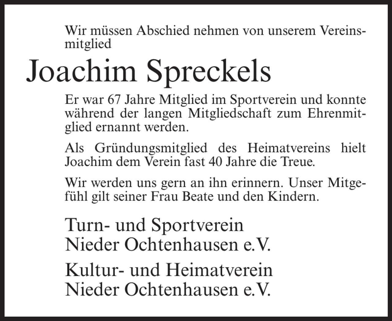 <p>Wir müssen Abschied nehmen von unserem Vereinsmitglied</p><p>Joachim Spreckels<br />Er war 67 Jahre Mitglied im Sportverein und konnte<br />während der langen Mitgliedschaft zum Ehrenmitglied ernannt werden.<br />Als Gründungsmitglied des Heimatvereins hielt<br />Joachim dem Verein fast 40 Jahre die Treue.<br />Wir werden uns gern an ihn erinnern. Unser Mitgefühl gilt seiner Frau Beate und den Kindern.</p><p>Turn- und Sportverein<br />Nieder Ochtenhausen e.V.<br />Kultur- und Heimatverein<br />Nieder Ochtenhausen e.V.</p>