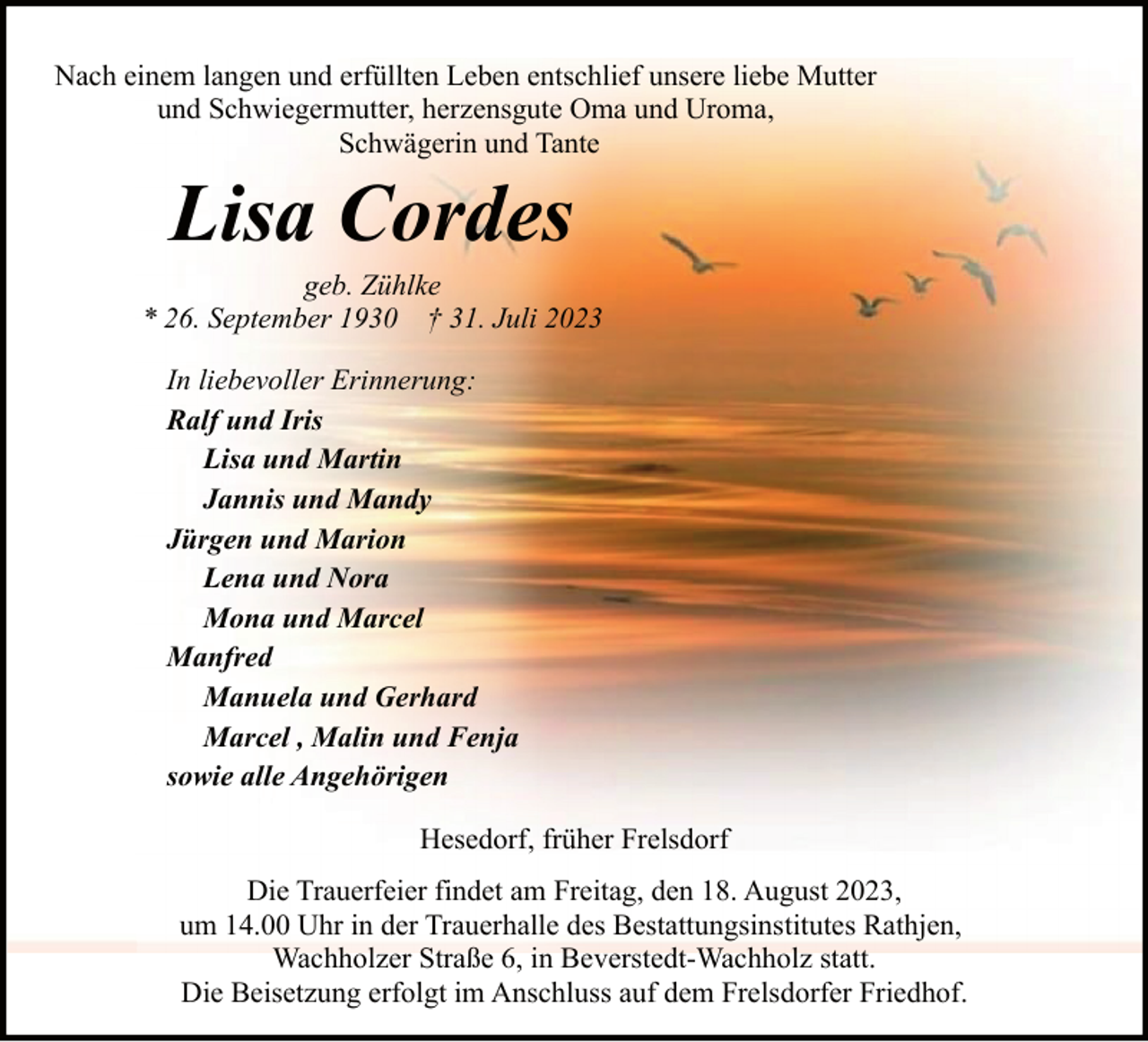 <p>Nach einem langen und erfüllten Leben entschlief unsere liebe Mutter<br />und Schwiegermutter, herzensgute Oma und Uroma,<br />Schwägerin und Tante</p><p>Lisa Cordes</p><p>geb. Zühlke<br />* 26. September 1930 † 31. Juli 2023<br />In liebevoller Erinnerung:<br />Ralf und Iris<br />Lisa und Martin<br />Jannis und Mandy<br />Jürgen und Marion<br />Lena und Nora<br />Mona und Marcel<br />Manfred<br />Manuela und Gerhard<br />Marcel , Malin und Fenja<br />sowie alle Angehörigen<br />Hesedorf, früher Frelsdorf<br />Die Trauerfeier findet am Freitag, den 18. August 2023,<br />um 14.00 Uhr in der Trauerhalle des Bestattungsinstitutes Rathjen,<br />Wachholzer Straße 6, in Beverstedt-Wachholz statt.<br />Die Beisetzung erfolgt im Anschluss auf dem Frelsdorfer Friedhof.</p>