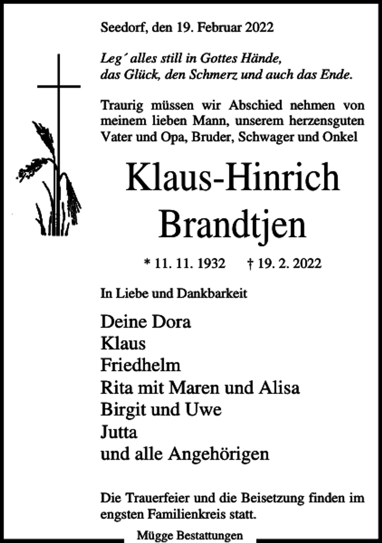 <p>Seedorf, den 19. Februar 2022<br />Leg´ alles still in Gottes Hände,<br />das Glück, den Schmerz und auch das Ende.<br />Traurig müssen wir Abschied nehmen von<br />meinem lieben Mann, unserem herzensguten<br />Vater und Opa, Bruder, Schwager und Onkel</p><p>Klaus-Hinrich<br />Brandtjen<br />* 11. 11. 1932</p><p>† 19. 2. 2022</p><p>In Liebe und Dankbarkeit</p><p>Deine Dora<br />Klaus<br />Friedhelm<br />Rita mit Maren und Alisa<br />Birgit und Uwe<br />Jutta<br />und alle Angehörigen<br />Die Trauerfeier und die Beisetzung finden im<br />engsten Familienkreis statt.<br />Mügge Bestattungen</p>