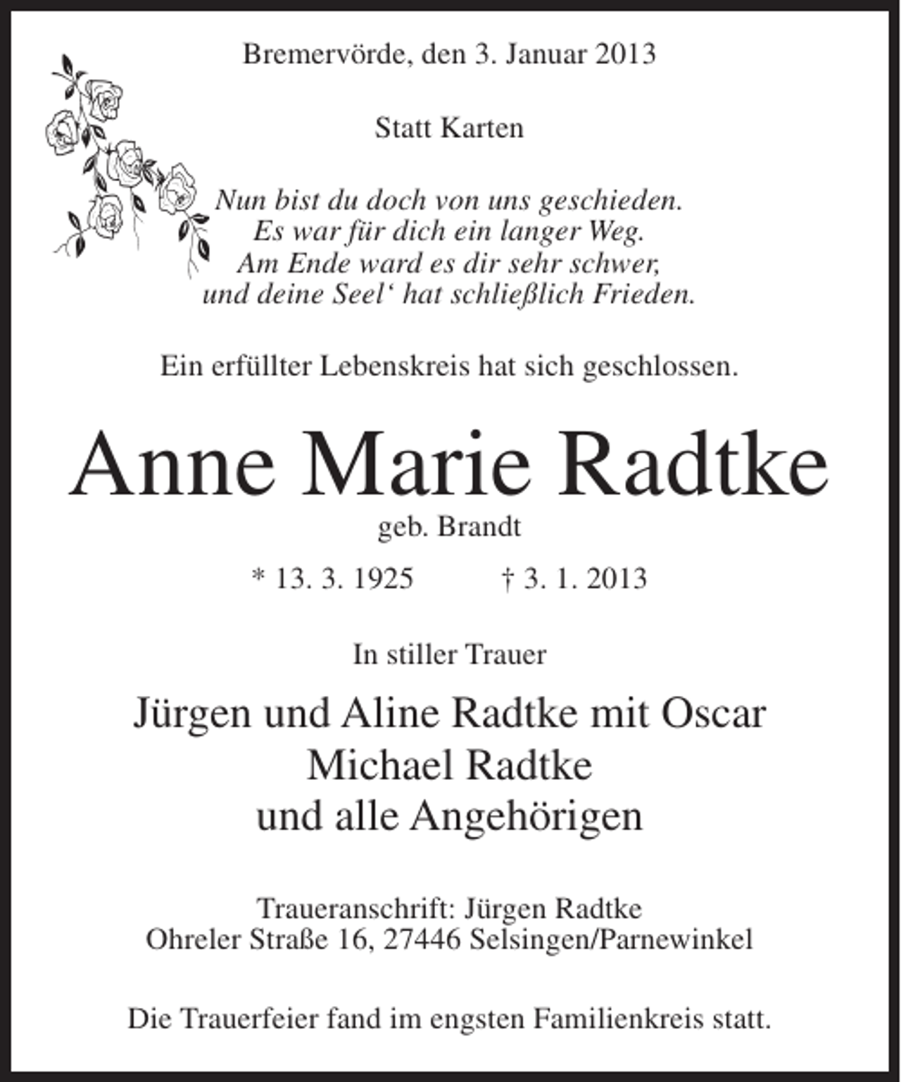 <p>Bremervörde, den 3. Januar 2013<br />Statt Karten<br />Nun bist du doch von uns geschieden.<br />Es war für dich ein langer Weg.<br />Am Ende ward es dir sehr schwer,<br />und deine Seel‘ hat schließlich Frieden.<br />Ein erfüllter Lebenskreis hat sich geschlossen.</p><p>Anne Marie Radtke<br />geb. Brandt</p><p>* 13. 3. 1925</p><p>† 3. 1. 2013</p><p>In stiller Trauer</p><p>Jürgen und Aline Radtke mit Oscar<br />Michael Radtke<br />und alle Angehörigen<br />Traueranschrift: Jürgen Radtke<br />Ohreler Straße 16, 27446 Selsingen/Parnewinkel<br />Die Trauerfeier fand im engsten Familienkreis statt.</p>