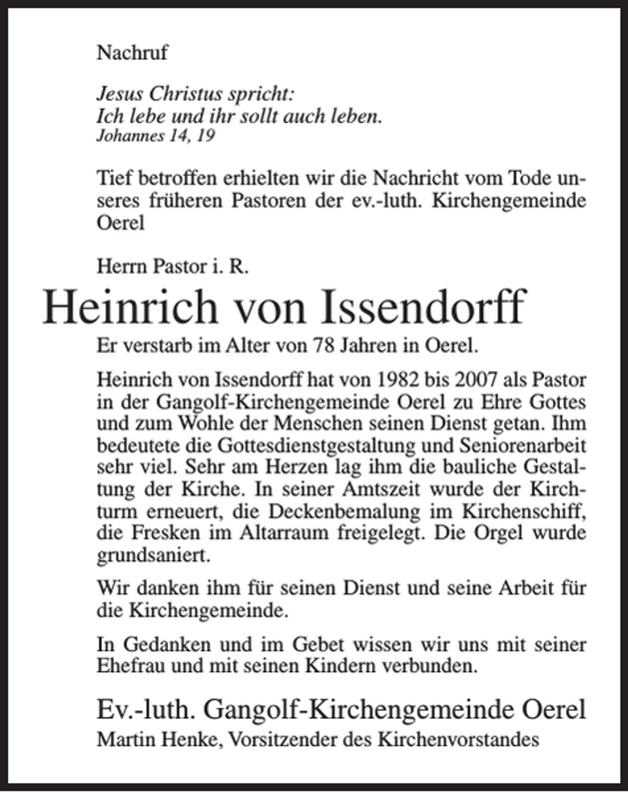 <p>Nachruf<br />Jesus Christus spricht:<br />Ich lebe und ihr sollt auch leben.<br />Johannes 14, 19</p><p>Tief betroffen erhielten wir die Nachricht vom Tode unseres früheren Pastoren der ev.-luth. Kirchengemeinde<br />Oerel<br />Herrn Pastor i. R.</p><p>Heinrich von Issendorff<br />Er verstarb im Alter von 78 Jahren in Oerel.</p><p>Heinrich von Issendorff hat von 1982 bis 2007 als Pastor<br />in der Gangolf-Kirchengemeinde Oerel zu Ehre Gottes<br />und zum Wohle der Menschen seinen Dienst getan. Ihm<br />bedeutete die Gottesdienstgestaltung und Seniorenarbeit<br />sehr viel. Sehr am Herzen lag ihm die bauliche Gestaltung der Kirche. In seiner Amtszeit wurde der Kirchturm erneuert, die Deckenbemalung im Kirchenschiff,<br />die Fresken im Altarraum freigelegt. Die Orgel wurde<br />grundsaniert.<br />Wir danken ihm für seinen Dienst und seine Arbeit für<br />die Kirchengemeinde.<br />In Gedanken und im Gebet wissen wir uns mit seiner<br />Ehefrau und mit seinen Kindern verbunden.</p><p>Ev.-luth. Gangolf-Kirchengemeinde Oerel<br />Martin Henke, Vorsitzender des Kirchenvorstandes</p>