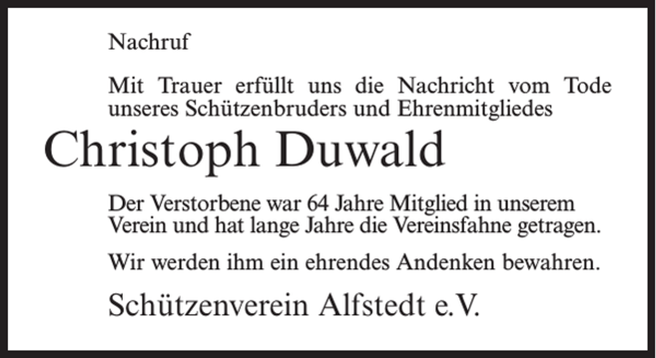 <p>Nachruf<br />Mit Trauer erfüllt uns die Nachricht vom Tode<br />unseres Schützenbruders und Ehrenmitgliedes</p><p>Christoph Duwald</p><p>Der Verstorbene war 64 Jahre Mitglied in unserem<br />Verein und hat lange Jahre die Vereinsfahne getragen.<br />Wir werden ihm ein ehrendes Andenken bewahren.</p><p>Schützenverein Alfstedt e.V.</p>