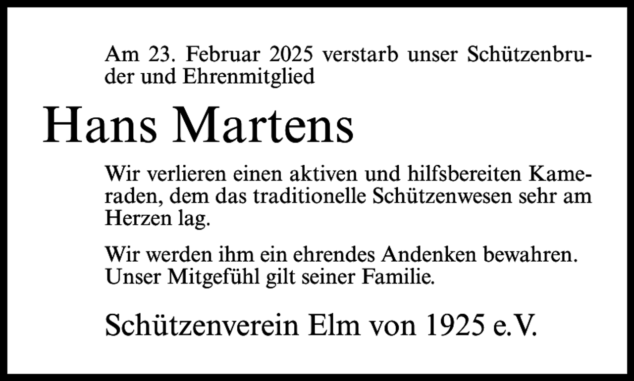 <p>Am 23. Februar 2025 verstarb unser Schützenbruder und Ehrenmitglied</p><p>Hans Martens<br />Wir verlieren einen aktiven und hilfsbereiten Kameraden, dem das traditionelle Schützenwesen sehr am<br />Herzen lag.<br />Wir werden ihm ein ehrendes Andenken bewahren.<br />Unser Mitgefühl gilt seiner Familie.</p><p>Schützenverein Elm von 1925 e.V.</p>