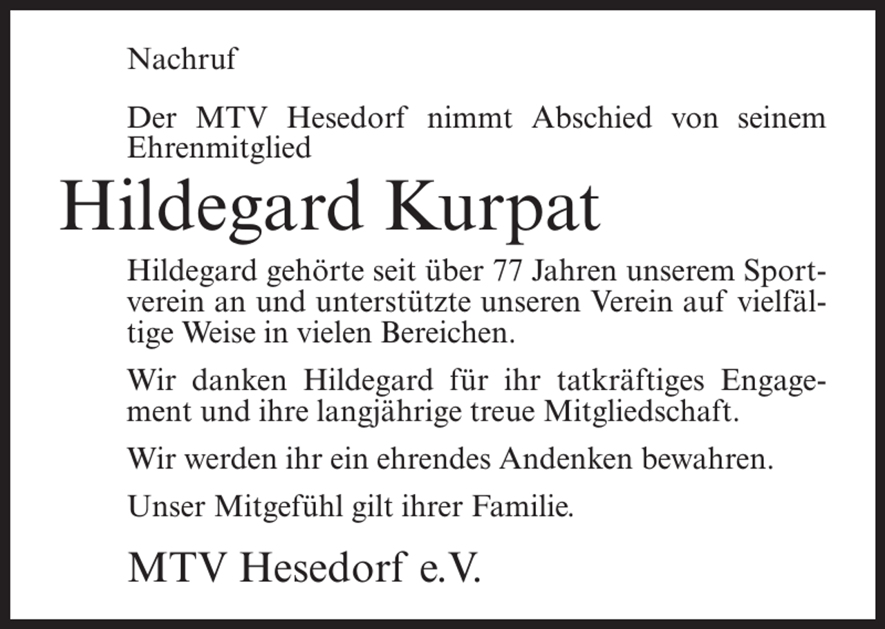 <p>Nachruf<br />Der MTV Hesedorf nimmt Abschied von seinem<br />Ehrenmitglied</p><p>Hildegard Kurpat</p><p>Hildegard gehörte seit über 77 Jahren unserem Sportverein an und unterstützte unseren Verein auf vielfältige Weise in vielen Bereichen.<br />Wir danken Hildegard für ihr tatkräftiges Engagement und ihre langjährige treue Mitgliedschaft.<br />Wir werden ihr ein ehrendes Andenken bewahren.<br />Unser Mitgefühl gilt ihrer Familie.</p><p>MTV Hesedorf e.V.</p>