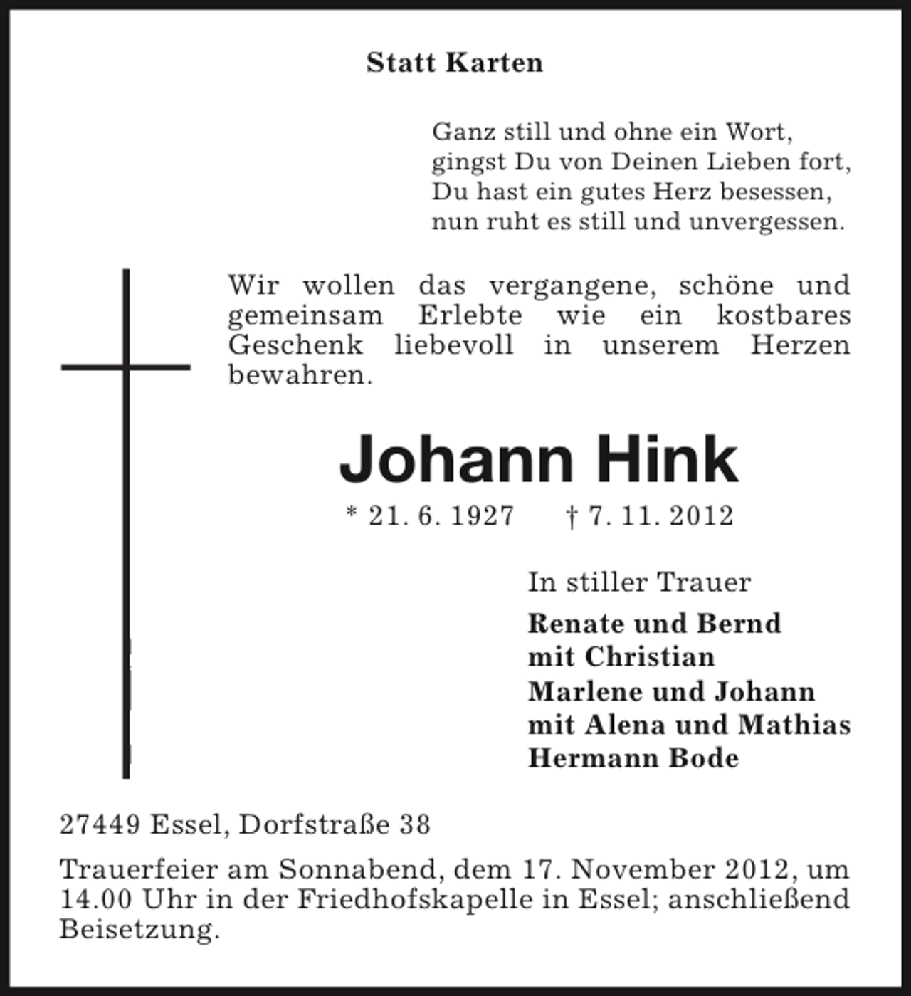 <p>Statt Karten<br />Ganz still und ohne ein Wort,<br />gingst Du von Deinen Lieben fort,<br />Du hast ein gutes Herz besessen,<br />nun ruht es still und unvergessen.</p><p>Wir wollen das vergangene, schöne und<br />gemeinsam Erlebte wie ein kostbares<br />Geschenk liebevoll in unserem Herzen<br />bewahren.</p><p>Johann Hink<br />* 21. 6. 1927</p><p>† 7. 11. 2012</p><p>In stiller Trauer<br />Renate und Bernd<br />mit Christian<br />Marlene und Johann<br />mit Alena und Mathias<br />Hermann Bode<br />27449 Essel, Dorfstraße 38<br />Trauerfeier am Sonnabend, dem 17. November 2012, um<br />14.00 Uhr in der Friedhofskapelle in Essel; anschließend<br />Beisetzung.</p>