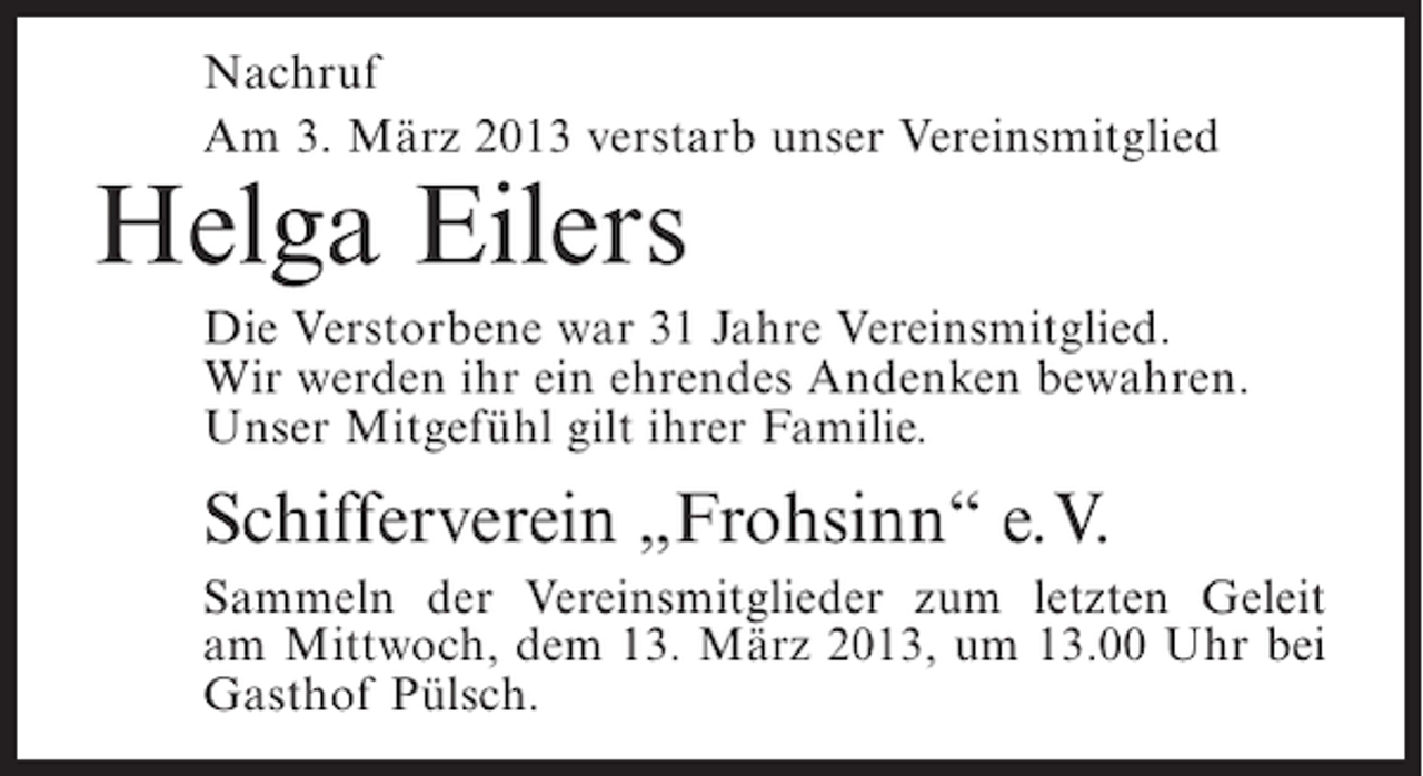 <p>Nachruf<br />Am 3. März 2013 verstarb unser Vereinsmitglied</p><p>Helga Eilers</p><p>Die Verstorbene war 31 Jahre Vereinsmitglied.<br />Wir werden ihr ein ehrendes Andenken bewahren.<br />Unser Mitgefühl gilt ihrer Familie.</p><p>Schifferverein „Frohsinn“ e.V.<br />Sammeln der Vereinsmitglieder zum letzten Geleit<br />am Mittwoch, dem 13. März 2013, um 13.00 Uhr bei<br />Gasthof Pülsch.</p>