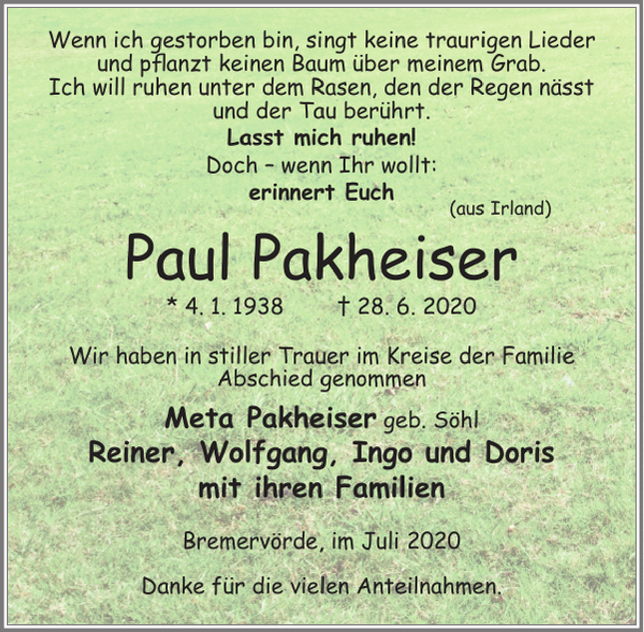 <p>Wenn ich gestorben bin, singt keine traurigen Lieder<br />und pﬂanzt keinen Baum über meinem Grab.<br />Ich will ruhen unter dem Rasen, den der Regen nässt<br />und der Tau berührt.<br />Lasst mich ruhen!<br />Doch – wenn Ihr wollt:<br />erinnert Euch<br />(aus Irland)</p><p>Paul Pakheiser<br />* 4. 1. 1938</p><p>† 28. 6. 2020</p><p>Wir haben in stiller Trauer im Kreise der Familie<br />Abschied genommen</p><p>Meta Pakheiser geb. Söhl<br />Reiner, Wolfgang, Ingo und Doris<br />mit ihren Familien<br />Bremervörde, im Juli 2020<br />Danke für die vielen Anteilnahmen.</p>
