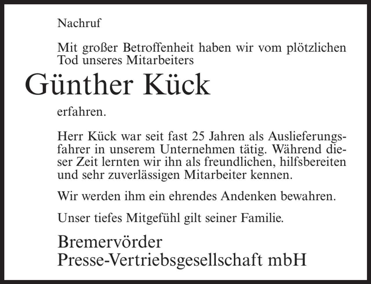 <p>Nachruf</p><p>Mit großer Betroffenheit haben wir vom plötzlichen<br />Tod unseres Mitarbeiters</p><p>Günther Kück<br />erfahren.</p><p>Herr Kück war seit fast 25 Jahren als Auslieferungsfahrer in unserem Unternehmen tätig. Während dieser Zeit lernten wir ihn als freundlichen, hilfsbereiten<br />und sehr zuverlässigen Mitarbeiter kennen.<br />Wir werden ihm ein ehrendes Andenken bewahren.<br />Unser tiefes Mitgefühl gilt seiner Familie.</p><p>Bremervörder<br />Presse-Vertriebsgesellschaft mbH</p>