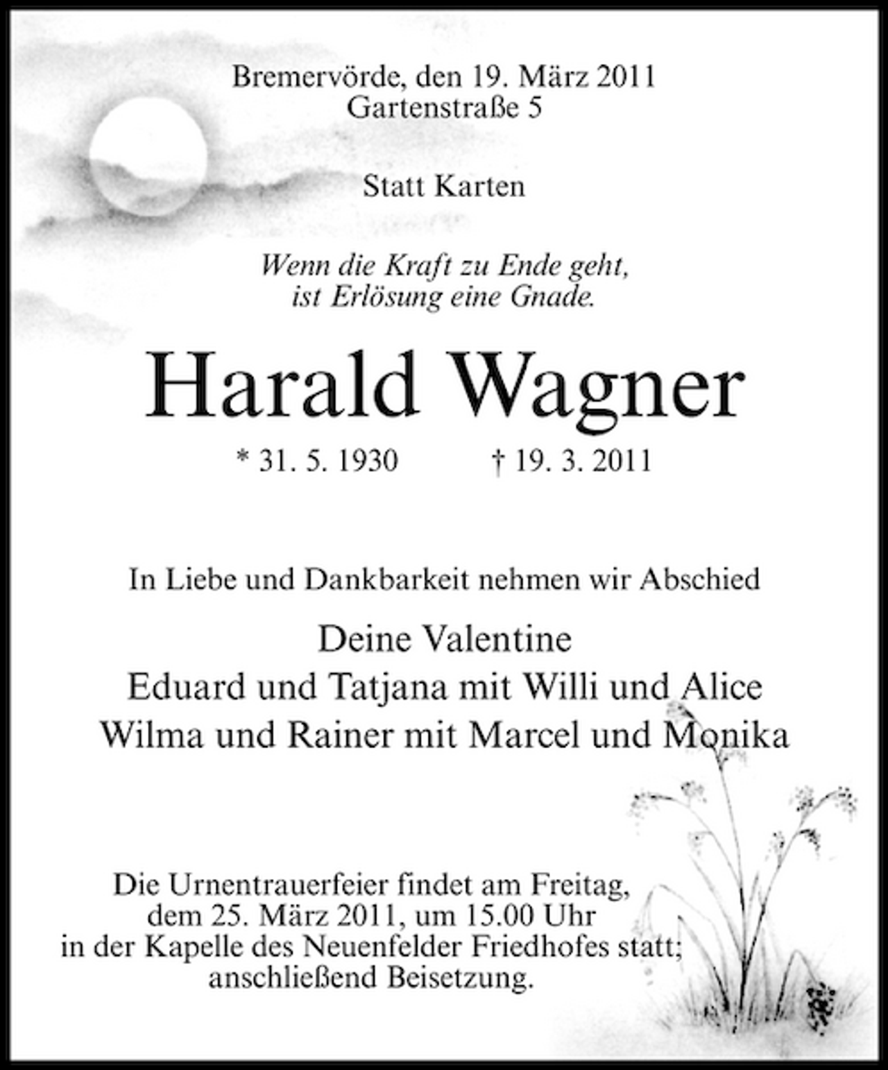 <p>Bremervörde, den 19. März 2011 Gartenstraße 5 Statt Karten Wenn die Kraft zu Ende geht, ist Erlösung eine Gnade.</p><p>Harald Wagner<br />* 31. 5. 1930 † 19. 3. 2011 In Liebe und Dankbarkeit nehmen wir Abschied</p><p>Deine Valentine Eduard und Tatjana mit Willi und Alice Wilma und Rainer mit Marcel und Monika</p><p>Die Urnentrauerfeier findet am Freitag, dem 25. März 2011, um 15.00 Uhr in der Kapelle des Neuenfelder Friedhofes statt; anschließend Beisetzung.</p>