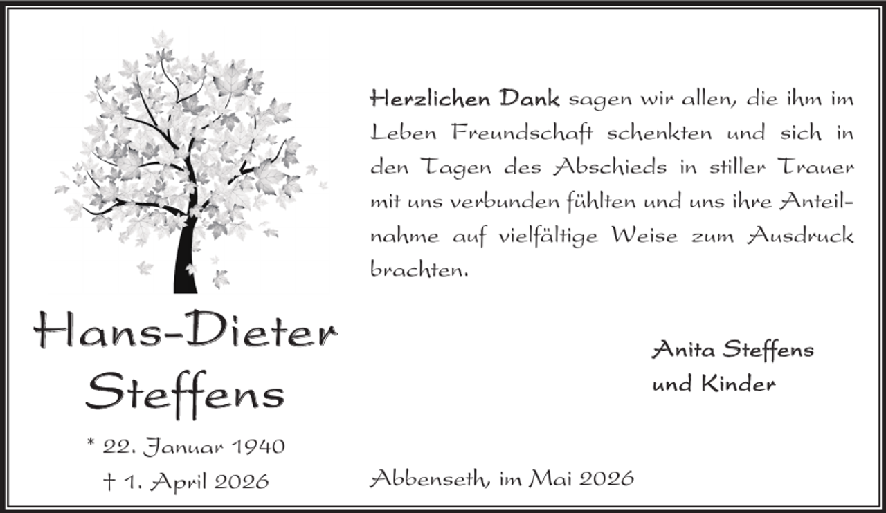 <p>Herzlichen Dank sagen wir allen, die ihm im<br />Leben Freundschaft schenkten und sich in<br />den Tagen des Abschieds in stiller Trauer<br />mit uns verbunden fühlten und uns ihre Anteilnahme auf vielfältige Weise zum Ausdruck<br />brachten.</p><p>Ha ns -Die te r<br />S teffen s<br />* 22. Januar 1940<br />† 1. April 2026</p><p>A nita S teffens<br />un d K inder</p><p>Abbenseth, im Mai 2026</p>