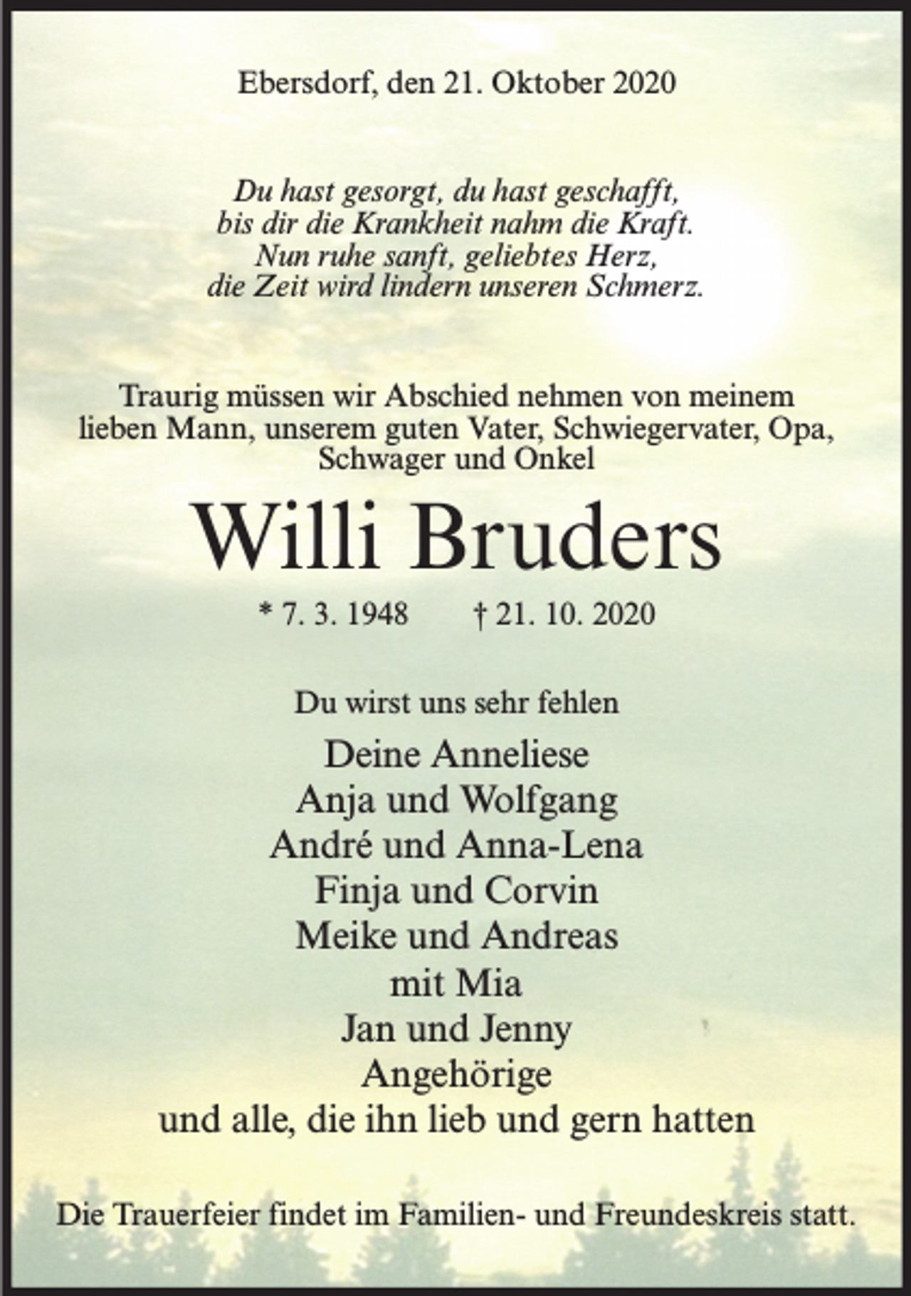 <p>Ebersdorf, den 21. Oktober 2020<br />Du hast gesorgt, du hast geschafft,<br />bis dir die Krankheit nahm die Kraft.<br />Nun ruhe sanft, geliebtes Herz,<br />die Zeit wird lindern unseren Schmerz.<br />Traurig müssen wir Abschied nehmen von meinem<br />lieben Mann, unserem guten Vater, Schwiegervater, Opa,<br />Schwager und Onkel</p><p>Willi Bruders<br />* 7. 3. 1948</p><p>† 21. 10. 2020</p><p>Du wirst uns sehr fehlen</p><p>Deine Anneliese<br />Anja und Wolfgang<br />André und Anna-Lena<br />Finja und Corvin<br />Meike und Andreas<br />mit Mia<br />Jan und Jenny<br />Angehörige<br />und alle, die ihn lieb und gern hatten<br />Die Trauerfeier findet im Familien- und Freundeskreis statt.</p>