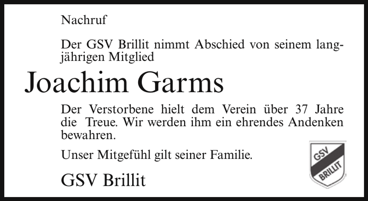 <p>Nachruf<br />Der GSV Brillit nimmt Abschied von seinem langjährigen Mitglied</p><p>Joachim Garms</p><p>Der Verstorbene hielt dem Verein über 37 Jahre<br />die Treue. Wir werden ihm ein ehrendes Andenken<br />bewahren.<br />Unser Mitgefühl gilt seiner Familie.</p><p>GSV Brillit</p>