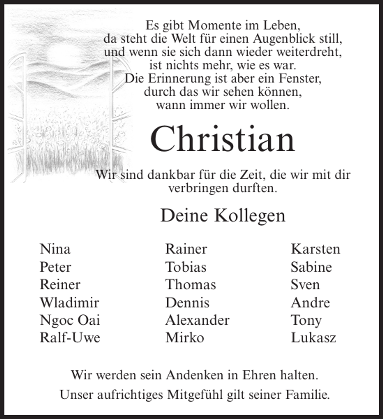 <p>Es gibt Momente im Leben,<br />da steht die Welt für einen Augenblick still,<br />und wenn sie sich dann wieder weiterdreht,<br />ist nichts mehr, wie es war.<br />Die Erinnerung ist aber ein Fenster,<br />durch das wir sehen können,<br />wann immer wir wollen.</p><p>Christian<br />Wir sind dankbar für die Zeit, die wir mit dir<br />verbringen durften.</p><p>Deine Kollegen<br />Nina<br />Peter<br />Reiner<br />Wladimir<br />Ngoc Oai<br />Ralf-Uwe</p><p>Rainer<br />Tobias<br />Thomas<br />Dennis<br />Alexander<br />Mirko</p><p>Karsten<br />Sabine<br />Sven<br />Andre<br />Tony<br />Lukasz</p><p>Wir werden sein Andenken in Ehren halten.<br />Unser aufrichtiges Mitgefühl gilt seiner Familie.</p>