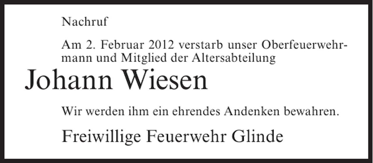 <p>Nachruf<br />Am 2. Februar 2012 verstarb unser Oberfeuerwehrmann und Mitglied der Altersabteilung</p><p>Johann Wiesen<br />Wir werden ihm ein ehrendes Andenken bewahren.</p><p>Freiwillige Feuerwehr Glinde</p>