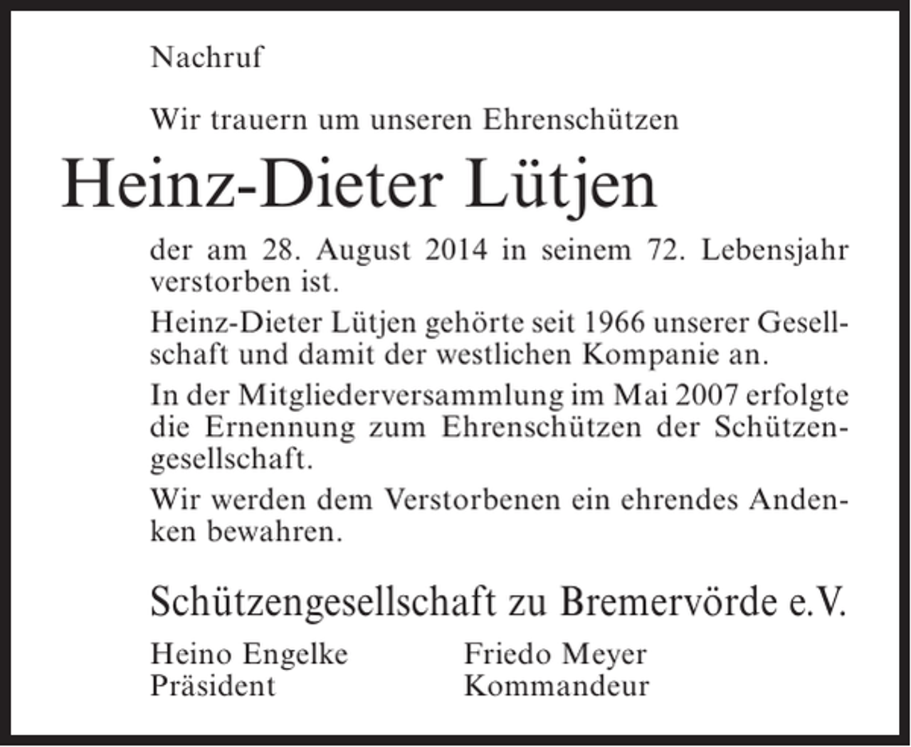 <p>Nachruf<br />Wir trauern um unseren Ehrenschützen</p><p>Heinz-Dieter Lütjen<br />der am 28. August 2014 in seinem 72. Lebensjahr<br />verstorben ist.<br />Heinz-Dieter Lütjen gehörte seit 1966 unserer Gesellschaft und damit der westlichen Kompanie an.<br />In der Mitgliederversammlung im Mai 2007 erfolgte<br />die Ernennung zum Ehrenschützen der Schützengesellschaft.<br />Wir werden dem Verstorbenen ein ehrendes Andenken bewahren.</p><p>Schützengesellschaft zu Bremervörde e.V.<br />Heino Engelke<br />Präsident</p><p>Friedo Meyer<br />Kommandeur</p>