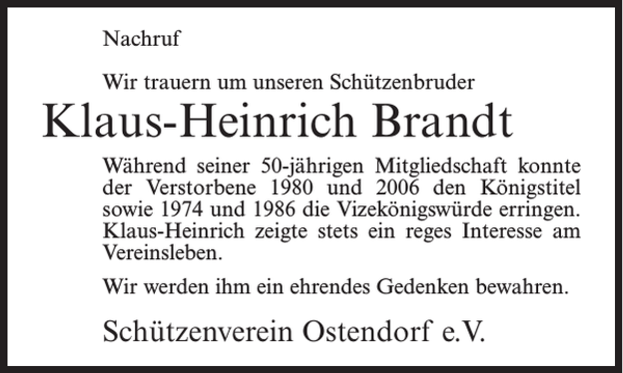 <p>Nachruf<br />Wir trauern um unseren Schützenbruder</p><p>Klaus-Heinrich Brandt<br />Während seiner 50-jährigen Mitgliedschaft konnte<br />der Verstorbene 1980 und 2006 den Königstitel<br />sowie 1974 und 1986 die Vizekönigswürde erringen.<br />Klaus-Heinrich zeigte stets ein reges Interesse am<br />Vereinsleben.<br />Wir werden ihm ein ehrendes Gedenken bewahren.</p><p>Schützenverein Ostendorf e.V.</p>
