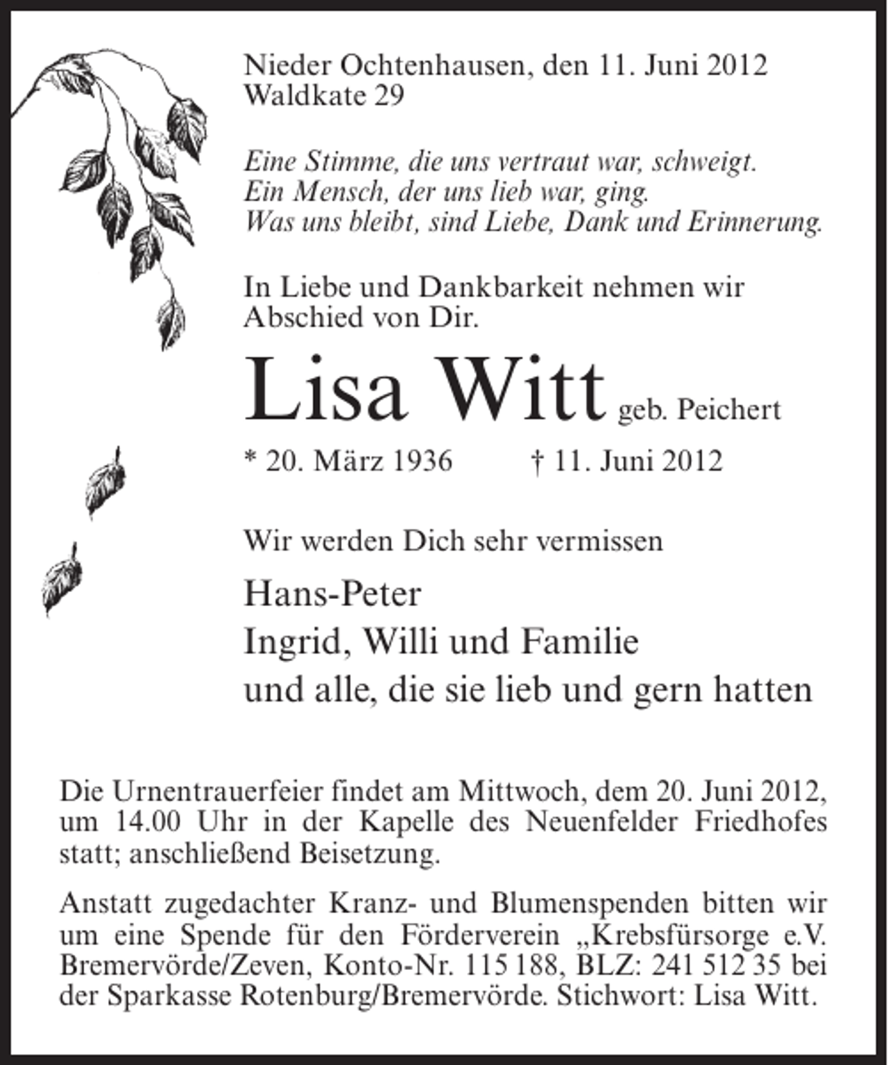 <p>Nieder Ochtenhausen, den 11. Juni 2012<br />Waldkate 29<br />Eine Stimme, die uns vertraut war, schweigt.<br />Ein Mensch, der uns lieb war, ging.<br />Was uns bleibt, sind Liebe, Dank und Erinnerung.<br />In Liebe und Dankbarkeit nehmen wir<br />Abschied von Dir.</p><p>Lisa Witt<br />* 20. März 1936</p><p>geb. Peichert</p><p>† 11. Juni 2012</p><p>Wir werden Dich sehr vermissen</p><p>Hans-Peter<br />Ingrid, Willi und Familie<br />und alle, die sie lieb und gern hatten<br />Die Urnentrauerfeier findet am Mittwoch, dem 20. Juni 2012,<br />um 14.00 Uhr in der Kapelle des Neuenfelder Friedhofes<br />statt; anschließend Beisetzung.<br />Anstatt zugedachter Kranz- und Blumenspenden bitten wir<br />um eine Spende für den Förderverein „Krebsfürsorge e.V.<br />Bremervörde/Zeven, Konto-Nr. 115 188, BLZ: 241 512 35 bei<br />der Sparkasse Rotenburg/Bremervörde. Stichwort: Lisa Witt.</p>