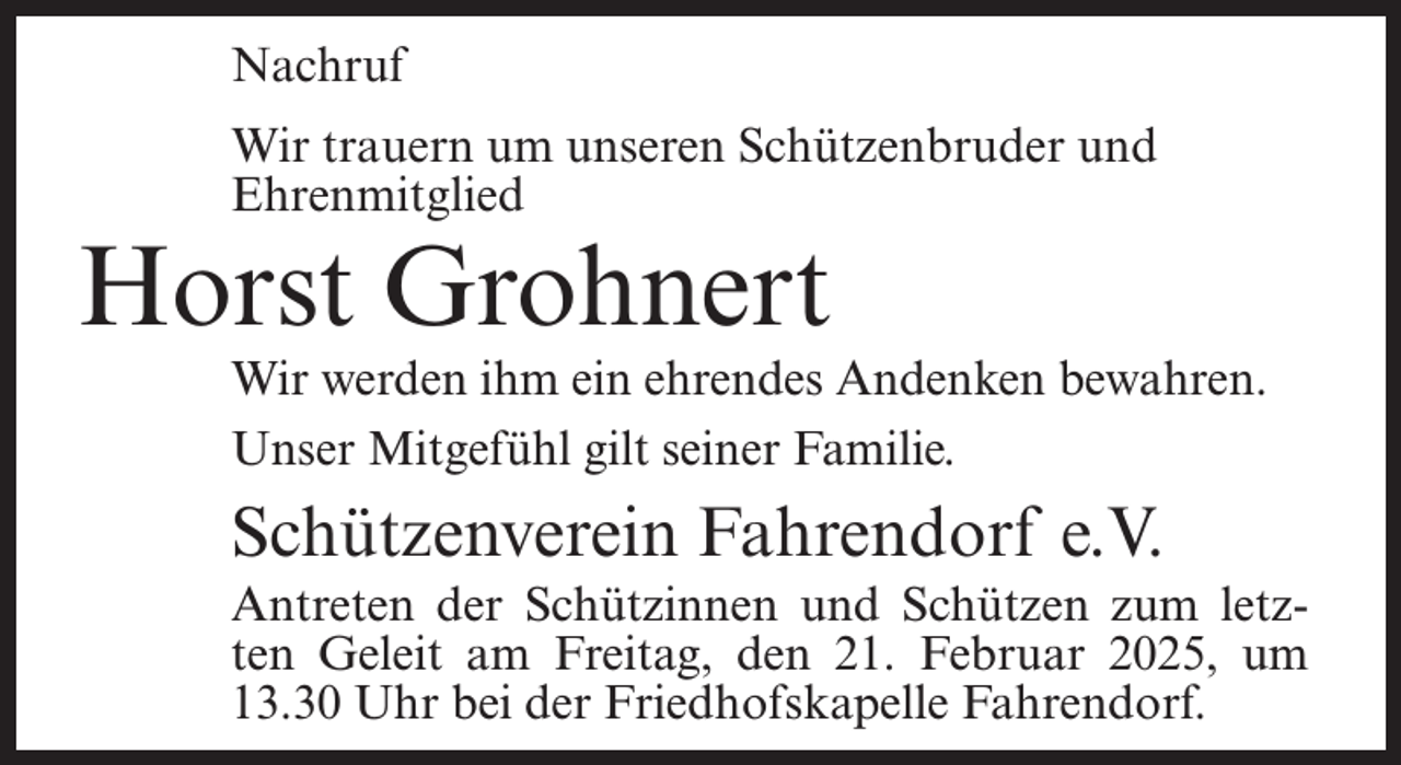 <p>Nachruf<br />Wir trauern um unseren Schützenbruder und<br />Ehrenmitglied</p><p>Horst Grohnert</p><p>Wir werden ihm ein ehrendes Andenken bewahren.<br />Unser Mitgefühl gilt seiner Familie.</p><p>Schützenverein Fahrendorf e.V.<br />Antreten der Schützinnen und Schützen zum letzten Geleit am Freitag, den 21. Februar 2025, um<br />13.30 Uhr bei der Friedhofskapelle Fahrendorf.</p>