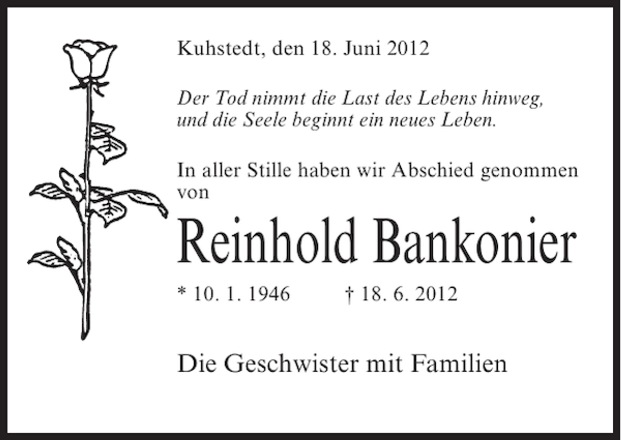 <p>Kuhstedt, den 18. Juni 2012<br />Der Tod nimmt die Last des Lebens hinweg,<br />und die Seele beginnt ein neues Leben.<br />In aller Stille haben wir Abschied genommen<br />von</p><p>Reinhold Bankonier<br />* 10. 1. 1946</p><p>† 18. 6. 2012</p><p>Die Geschwister mit Familien</p>