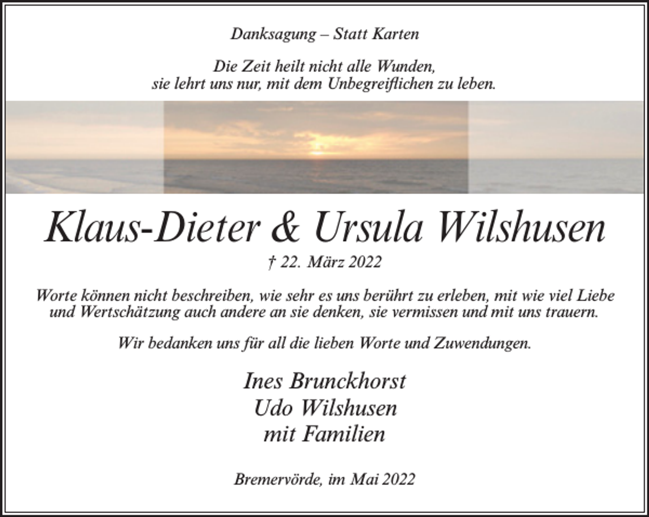 <p>Danksagung – Statt Karten<br />Die Zeit heilt nicht alle Wunden,<br />sie lehrt uns nur, mit dem Unbegreiflichen zu leben.</p><p>Klaus-Dieter &amp; Ursula Wilshusen<br />† 22. März 2022<br />Worte können nicht beschreiben, wie sehr es uns berührt zu erleben, mit wie viel Liebe<br />und Wertschätzung auch andere an sie denken, sie vermissen und mit uns trauern.<br />Wir bedanken uns für all die lieben Worte und Zuwendungen.</p><p>Ines Brunckhorst<br />Udo Wilshusen<br />mit Familien<br />Bremervörde, im Mai 2022</p>