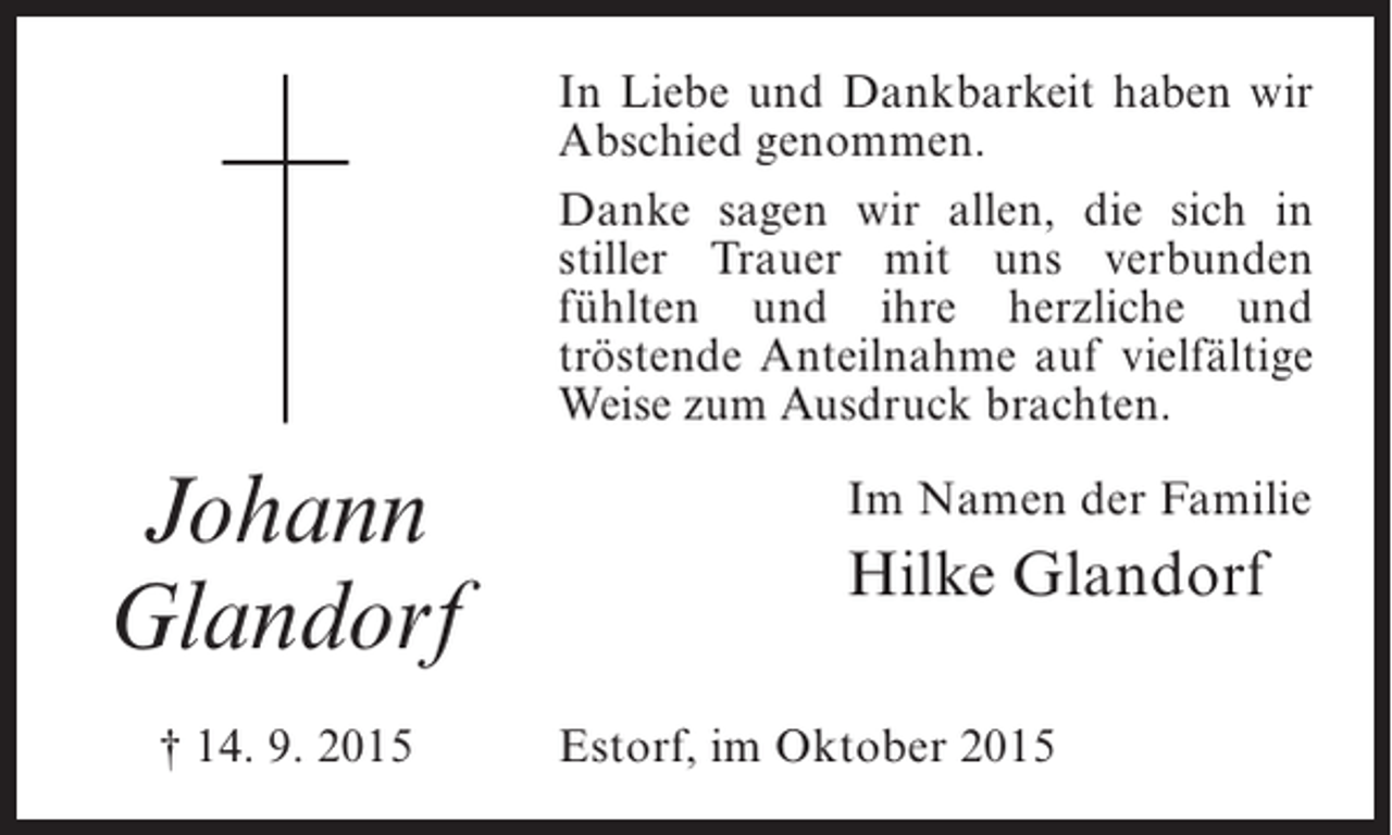 <p>In Liebe und Dankbarkeit haben wir<br />Abschied genommen.<br />Danke sagen wir allen, die sich in<br />stiller Trauer mit uns ­ erbunden<br />v<br />f<br />­ ühlten und ihre herzliche und<br />t<br />­ röstende Anteilnahme auf vielfältige<br />Weise zum Ausdruck brachten.</p><p>Johann<br />Glandorf<br />† 14. 9. 2015</p><p>Im Namen der Familie</p><p>Hilke Glandorf<br />Estorf, im Oktober 2015</p>