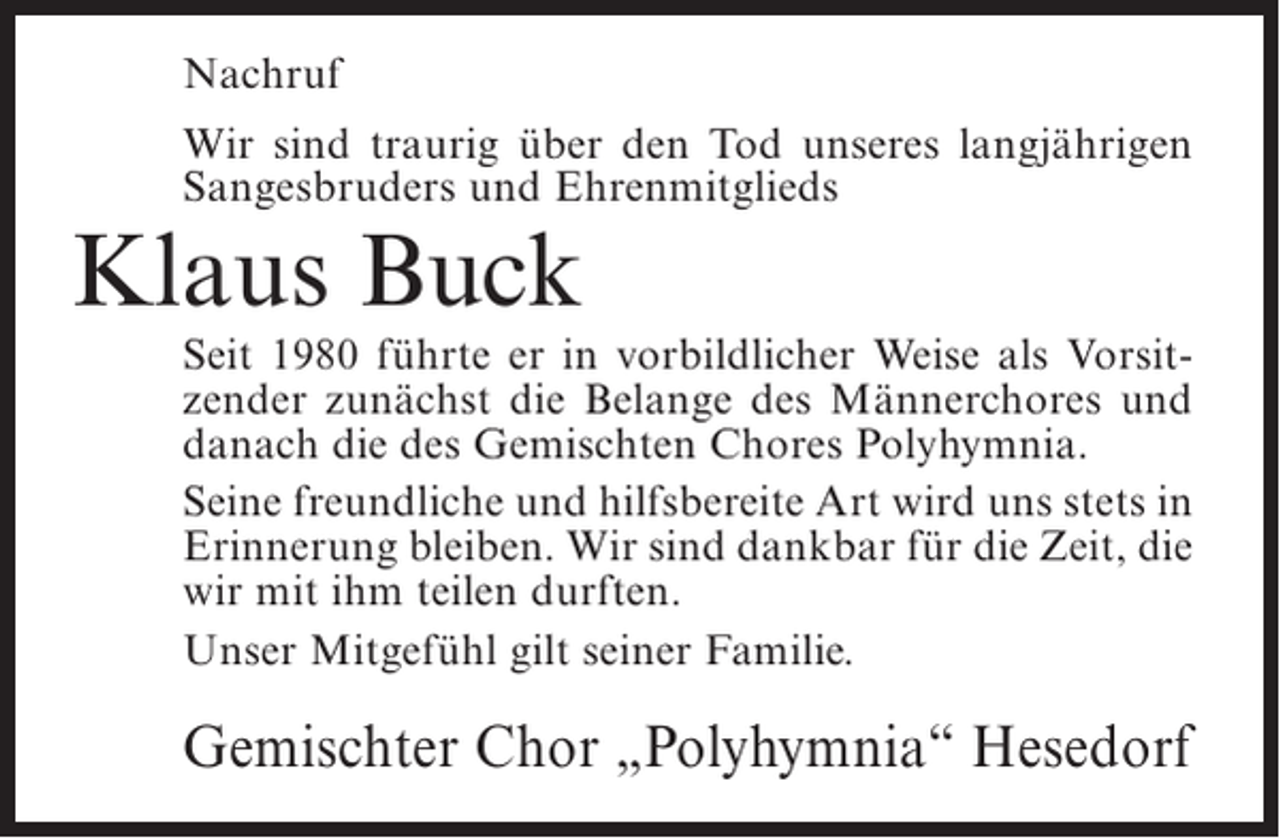 <p>Nachruf<br />Wir sind traurig über den Tod unseres langjährigen<br />Sangesbruders und Ehrenmitglieds</p><p>Klaus Buck</p><p>Seit 1980 führte er in vorbildlicher Weise als Vorsitzender zunächst die Belange des Männerchores und<br />danach die des Gemischten Chores Polyhymnia.<br />Seine freundliche und hilfsbereite Art wird uns stets in<br />Erinnerung bleiben. Wir sind dankbar für die Zeit, die<br />wir mit ihm teilen durften.<br />Unser Mitgefühl gilt seiner Familie.</p><p>Gemischter Chor „Polyhymnia“ Hesedorf</p>