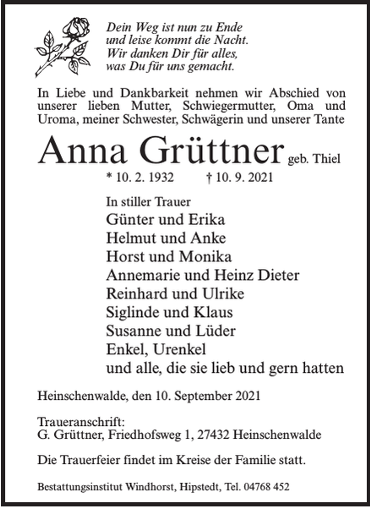 <p>Dein Weg ist nun zu Ende<br />und leise kommt die Nacht.<br />Wir danken Dir für alles,<br />was Du für uns gemacht.<br />In Liebe und Dankbarkeit nehmen wir Abschied von<br />unserer lieben Mutter, Schwiegermutter, Oma und<br />Uroma, meiner Schwester, Schwägerin und unserer Tante</p><p>Anna Grüttner</p><p>geb. Thiel</p><p>* 10. 2. 1932 † 10. 9. 2021<br />In stiller Trauer</p><p>Günter und Erika<br />Helmut und Anke<br />Horst und Monika<br />Annemarie und Heinz Dieter<br />Reinhard und Ulrike<br />Siglinde und Klaus<br />Susanne und Lüder<br />Enkel, Urenkel<br />und alle, die sie lieb und gern hatten<br />Heinschenwalde, den 10. September 2021<br />Traueranschrift:<br />G. Grüttner, Friedhofsweg 1, 27432 Heinschenwalde<br />Die Trauerfeier findet im Kreise der Familie statt.<br />Bestattungsinstitut Windhorst, Hipstedt, Tel. 04768 452</p>