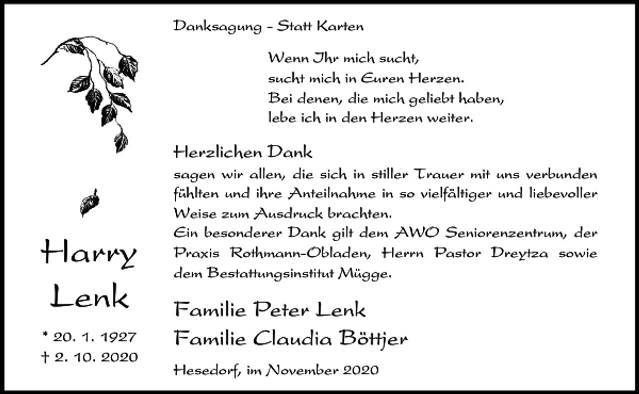 <p>Danksagung - Statt Karten<br />Wenn Ihr mich sucht,<br />sucht mich in Euren Herzen.<br />Bei denen, die mich geliebt haben,<br />lebe ich in den Herzen weiter.</p><p>Herzlichen Dank</p><p>Harry<br />Lenk<br />* 20. 1. 1927<br />† 2. 10. 2020</p><p>sagen wir allen, die sich in stiller Trauer mit uns verbunden<br />fühlten und ihre Anteilnahme in so vielfältiger und liebevoller<br />Weise zum Ausdruck brachten.<br />Ein besonderer Dank gilt dem AWO Seniorenzentrum, der<br />Praxis Rothmann-Obladen, Herrn Pastor Dreytza sowie<br />dem Bestattungsinstitut Mügge.</p><p>Familie Peter Lenk<br />Familie Claudia Böttjer<br />Hesedorf, im November 2020</p>