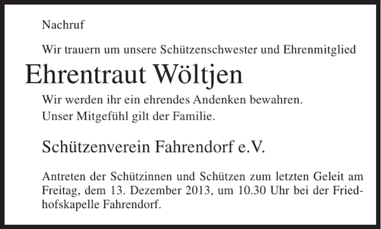 <p>Nachruf<br />Wir trauern um unsere Schützenschwester und Ehrenmitglied</p><p>Ehrentraut Wöltjen<br />Wir werden ihr ein ehrendes Andenken bewahren.<br />Unser Mitgefühl gilt der Familie.</p><p>Schützenverein Fahrendorf e.V.<br />Antreten der Schützinnen und Schützen zum letzten Geleit am<br />Freitag, dem 13. Dezember 2013, um 10.30 Uhr bei der Friedhofskapelle Fahrendorf.</p>