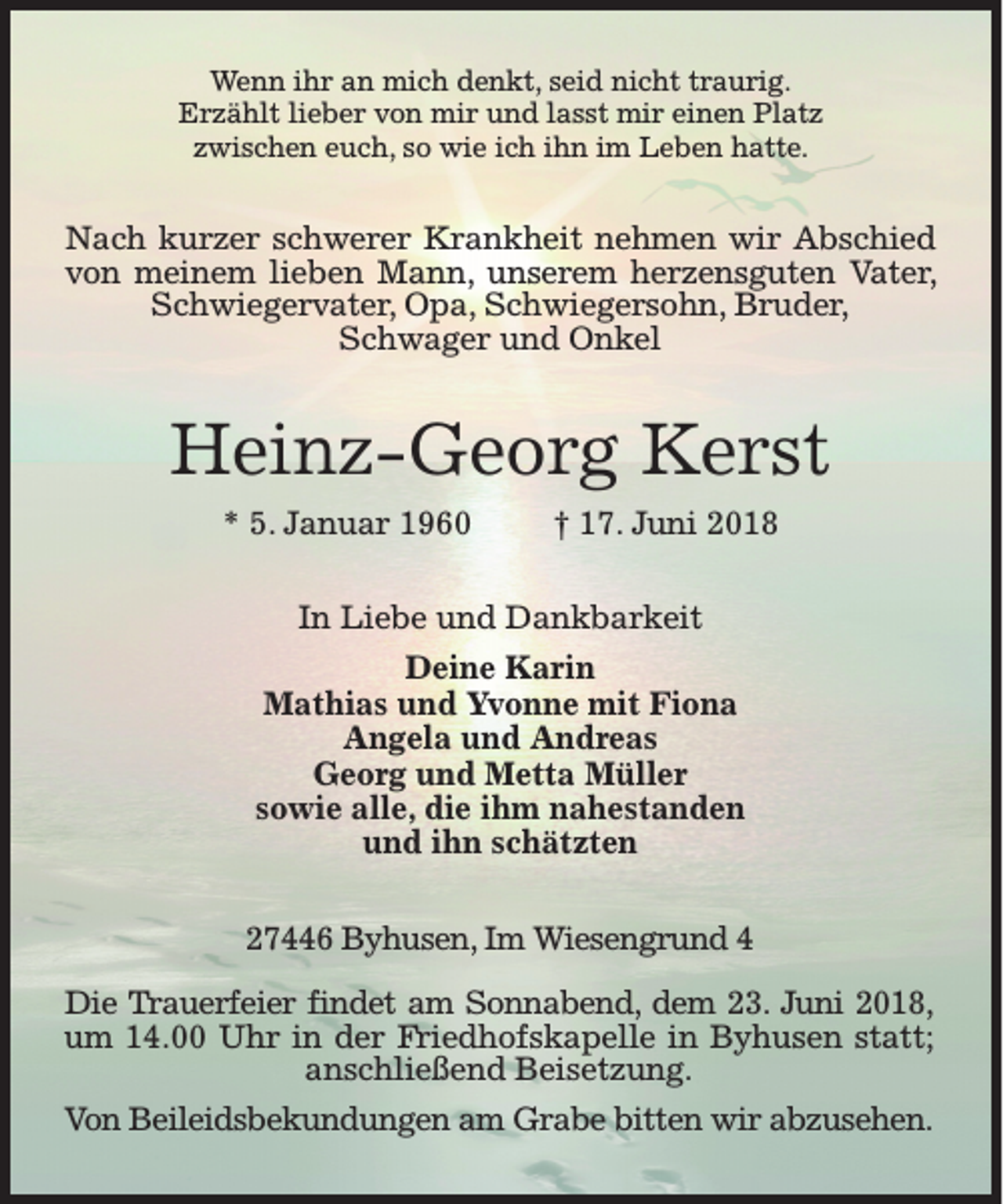 <p>Wenn ihr an mich denkt, seid nicht traurig.<br />Erzählt lieber von mir und lasst mir einen Platz<br />zwischen euch, so wie ich ihn im Leben hatte.</p><p>Nach kurzer schwerer Krankheit nehmen wir Abschied<br />von meinem lieben Mann, unserem herzensguten Vater,<br />Schwiegervater, Opa, Schwiegersohn, Bruder,<br />Schwager und Onkel</p><p>Heinz-Georg Kerst<br />* 5. Januar 1960</p><p>† 17. Juni 2018</p><p>In Liebe und Dankbarkeit<br />Deine Karin<br />Mathias und Yvonne mit Fiona<br />Angela und Andreas<br />Georg und Metta Müller<br />sowie alle, die ihm nahestanden<br />und ihn schätzten<br />27446 Byhusen, Im Wiesengrund 4<br />Die Trauerfeier findet am Sonnabend, dem 23. Juni 2018,<br />um 14.00 Uhr in der Friedhofskapelle in Byhusen statt;<br />anschließend Beisetzung.<br />Von Beileidsbekundungen am Grabe bitten wir abzusehen.</p>