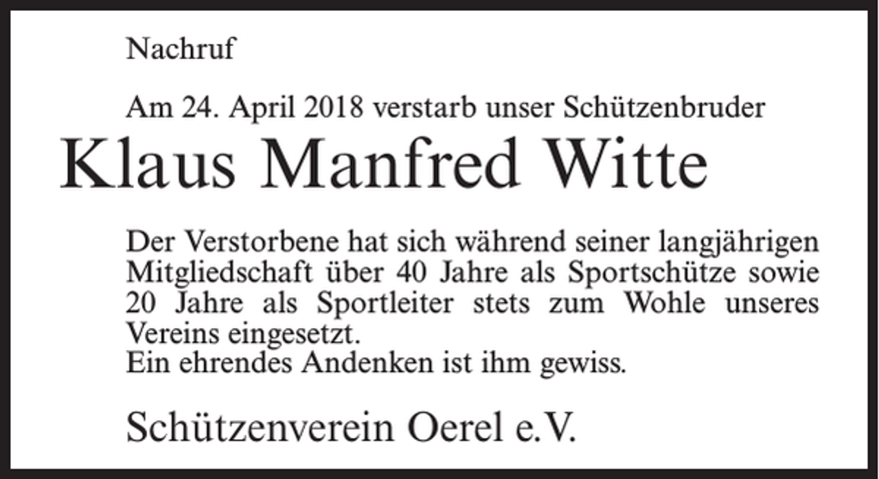 <p>Nachruf<br />Am 24. April 2018 verstarb unser Schützenbruder</p><p>Klaus Manfred Witte</p><p>Der Verstorbene hat sich während seiner langjährigen<br />Mitgliedschaft über 40 Jahre als Sportschütze sowie<br />20 Jahre als Sportleiter stets zum Wohle unseres<br />Vereins eingesetzt.<br />Ein ehrendes Andenken ist ihm gewiss.</p><p>Schützenverein Oerel e.V.</p>