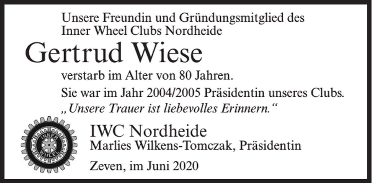 <p>Inner Wheel-Mitglied seit 1988</p><p>Unsere Freundin und Gründungsmitglied des</p><p>Inner<br />Wheel Clubs Nordheide<br />Karla<br />Schwekendiek</p><p>Gertrud Wiese</p><p>* 15. Januar 1914<br />verstarb im gesegneten Alter von 96 Jahren.<br />Alter von<br />80 Jahren.<br />Wirverstarb<br />werden sieim<br />schmerzlich<br />vermissen,<br />aber<br />Sie war im Jahr 2004/2005 Präsidentin<br />„unsere Trauer ist liebevolles Erinnern.“</p><p>unseres Clubs.<br />„Unsere Trauer ist liebevolles Erinnern.“</p><p>IWC<br />IWCNordheide<br />Nordheide</p><p>Gertrud<br />J. Tag,<br />Präsidentin<br />Marlies<br />Wilkens-Tomczak,<br />Zeven,<br />im Dezember<br />2010<br />Zeven,<br />im Juni 2020</p><p>Präsidentin</p>