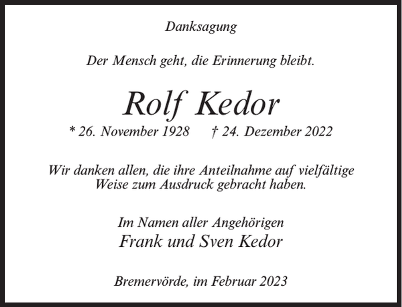 <p>Danksagung<br />Der Mensch geht, die Erinnerung bleibt.</p><p>Rolf Kedor<br />* 26. November 1928 † 24. Dezember 2022<br />Wir danken allen, die ihre Anteilnahme auf vielfältige<br />Weise zum Ausdruck gebracht haben.<br />Im Namen aller Angehörigen</p><p>Frank und Sven Kedor<br />Bremervörde, im Februar 2023</p>