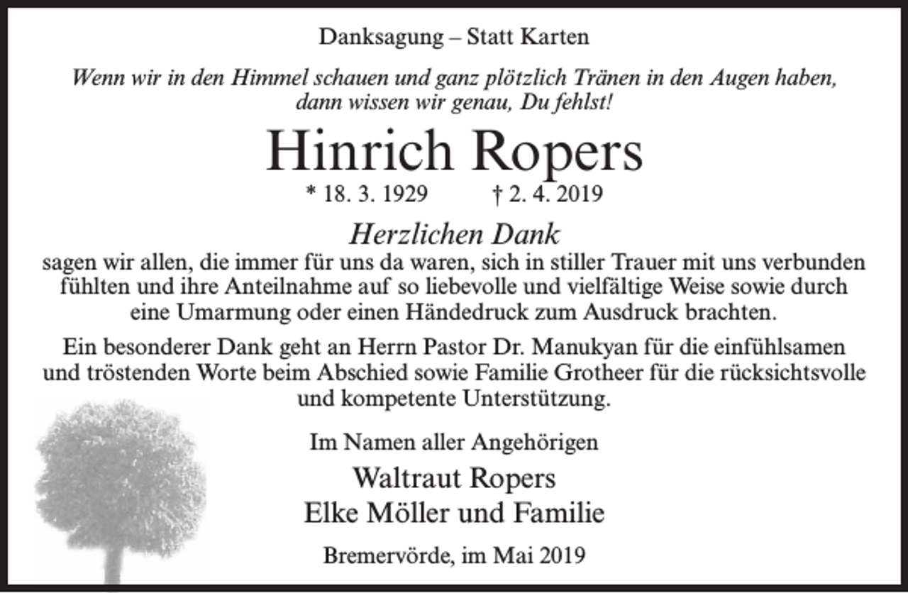 <p>Danksagung – Statt Karten<br />Wenn wir in den Himmel schauen und ganz plötzlich Tränen in den Augen haben,<br />dann wissen wir genau, Du fehlst!</p><p>Hinrich Ropers<br />* 18. 3. 1929</p><p>† 2. 4. 2019</p><p>Herzlichen Dank</p><p>sagen wir allen, die immer für uns da waren, sich in stiller Trauer mit uns verbunden<br />fühlten und ihre Anteilnahme auf so liebevolle und vielfältige Weise sowie durch<br />eine Umarmung oder einen Händedruck zum Ausdruck brachten.<br />Ein besonderer Dank geht an Herrn Pastor Dr. Manukyan für die einfühlsamen<br />und tröstenden Worte beim Abschied sowie Familie Grotheer für die rücksichtsvolle<br />und kompetente Unterstützung.<br />Im Namen aller Angehörigen</p><p>Waltraut Ropers<br />Elke Möller und Familie<br />Bremervörde, im Mai 2019</p>