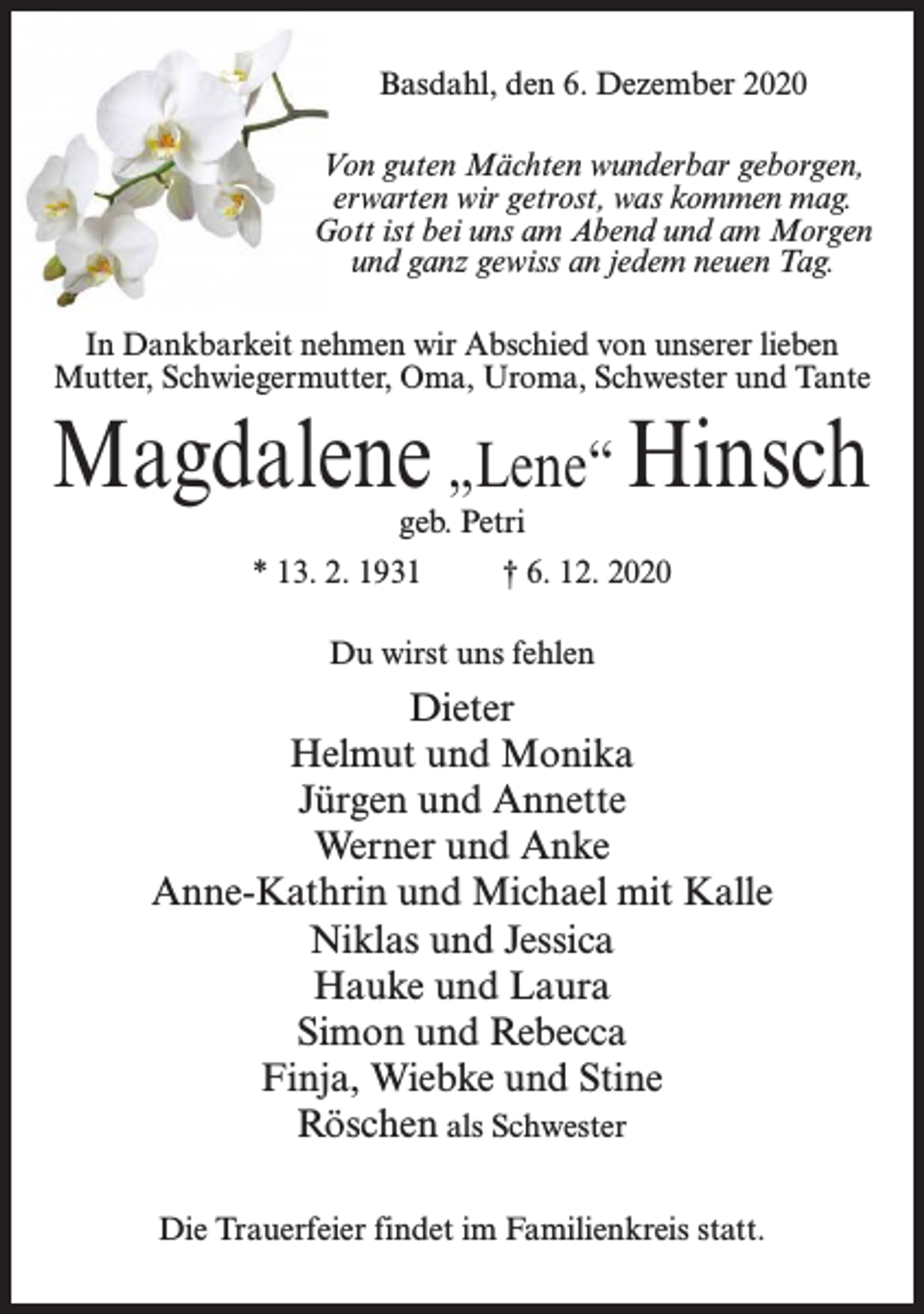 <p>Basdahl, den 6. Dezember 2020<br />Von guten Mächten wunderbar geborgen,<br />erwarten wir getrost, was kommen mag.<br />Gott ist bei uns am Abend und am Morgen<br />und ganz gewiss an jedem neuen Tag.<br />In Dankbarkeit nehmen wir Abschied von unserer lieben<br />Mutter, Schwiegermutter, Oma, Uroma, Schwester und Tante</p><p>Magdalene „Lene“ Hinsch<br />geb. Petri</p><p>* 13. 2. 1931 † 6. 12. 2020<br />Du wirst uns fehlen</p><p>Dieter<br />Helmut und Monika<br />Jürgen und Annette<br />Werner und Anke<br />Anne-Kathrin und Michael mit Kalle<br />Niklas und Jessica<br />Hauke und Laura<br />Simon und Rebecca<br />Finja, Wiebke und Stine<br />Röschen als Schwester<br />Die Trauerfeier findet im Familienkreis statt.</p>