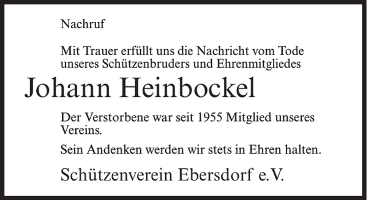 <p>Nachruf<br />Mit Trauer erfüllt uns die Nachricht vom Tode<br />unseres Schützenbruders und Ehrenmitgliedes</p><p>Johann Heinbockel<br />Der Verstorbene war seit 1955 Mitglied unseres<br />Vereins.<br />Sein Andenken werden wir stets in Ehren halten.</p><p>Schützenverein Ebersdorf e.V.</p>