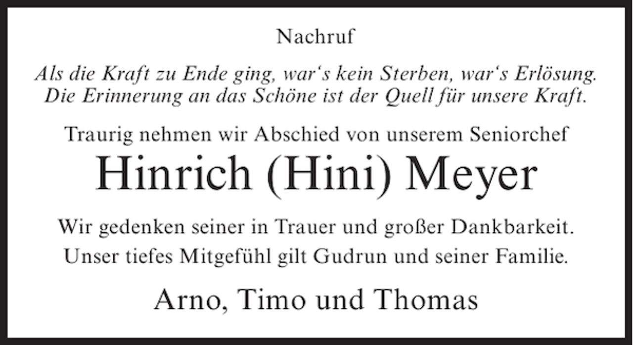 <p>Nachruf<br />Als die Kraft zu Ende ging, war‘s kein Sterben, war‘s Erlösung.<br />Die Erinnerung an das Schöne ist der Quell für unsere Kraft.<br />Traurig nehmen wir Abschied von unserem Seniorchef</p><p>Hinrich (Hini) Meyer<br />Wir gedenken seiner in Trauer und großer Dankbarkeit.<br />Unser tiefes Mitgefühl gilt Gudrun und seiner Familie.</p><p>Arno, Timo und Thomas</p>