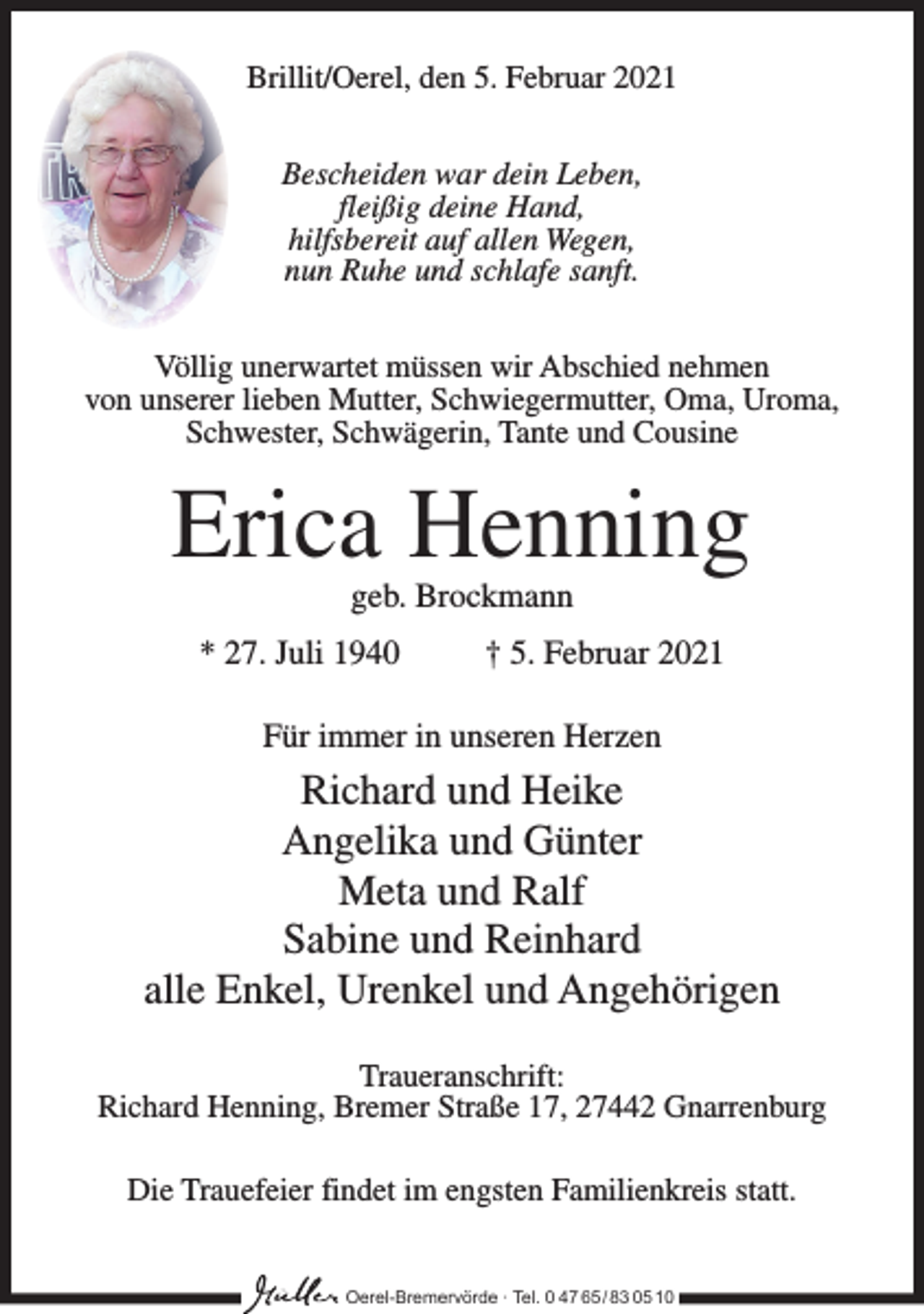 <p>Brillit/Oerel, den 5. Februar 2021<br />Bescheiden war dein Leben,<br />fleißig deine Hand,<br />hilfsbereit auf allen Wegen,<br />nun Ruhe und schlafe sanft.<br />Völlig unerwartet müssen wir Abschied nehmen<br />von unserer lieben Mutter, Schwiegermutter, Oma, Uroma,<br />Schwester, Schwägerin, Tante und Cousine</p><p>Erica Henning<br />geb. Brockmann</p><p>* 27. Juli 1940</p><p>† 5. Februar 2021</p><p>Für immer in unseren Herzen</p><p>Richard und Heike<br />Angelika und Günter<br />Meta und Ralf<br />Sabine und Reinhard<br />alle Enkel, Urenkel und Angehörigen<br />Traueranschrift:<br />Richard Henning, Bremer Straße 17, 27442 Gnarrenburg<br />Die Trauefeier findet im engsten Familienkreis statt.<br />Oerel-Bremervörde ∙ Tel. 0 47 65 /83 05 10</p>