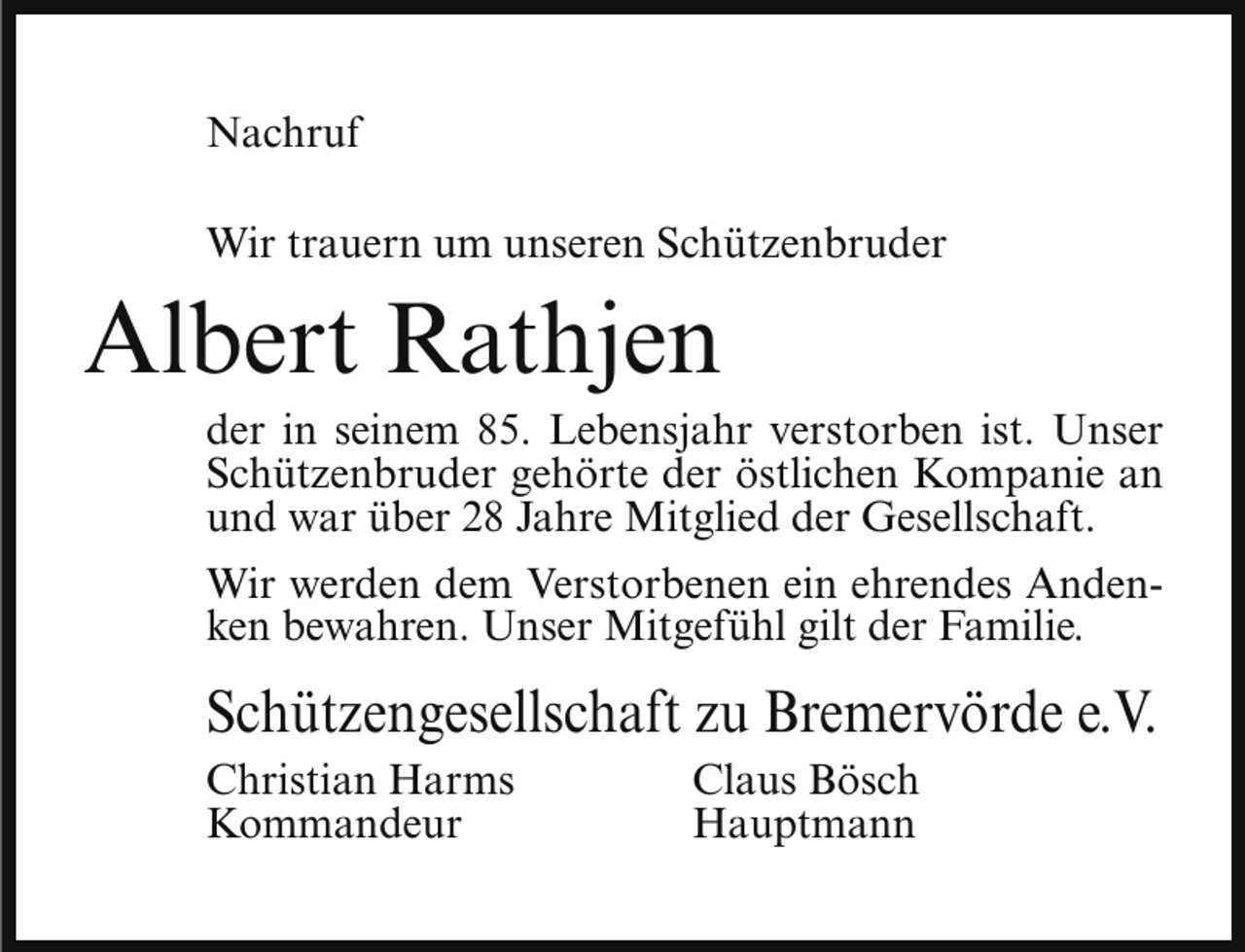 <p>Nachruf<br />Wir trauern um unseren Schützenbruder</p><p>Albert Rathjen</p><p>der in seinem 85. Lebensjahr verstorben ist. Unser<br />Schützenbruder gehörte der östlichen Kompanie an<br />und war über 28 Jahre Mitglied der Gesellschaft.<br />Wir werden dem Verstorbenen ein ehrendes Andenken bewahren. Unser Mitgefühl gilt der Familie.</p><p>Schützengesellschaft zu Bremervörde e.V.<br />Christian Harms<br />Kommandeur</p><p>Claus Bösch<br />Hauptmann</p>