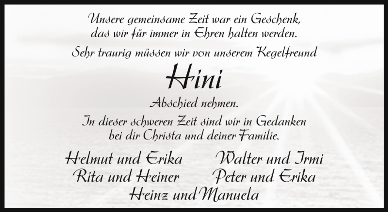 <p>Unsere gemeinsame Zeit war ein Geschenk,<br />das wir für immer in Ehren halten werden.<br />Sehr traurig müssen wir von unserem Kegelfreund</p><p>Hini</p><p>Abschied nehmen.<br />In dieser schweren Zeit sind wir in Gedanken<br />bei dir Christa und deiner Familie.</p><p>Helmut und Erika<br />Walter und Irmi<br />Rita und Heiner<br />Peter und Erika<br />Heinz und Manuela</p>