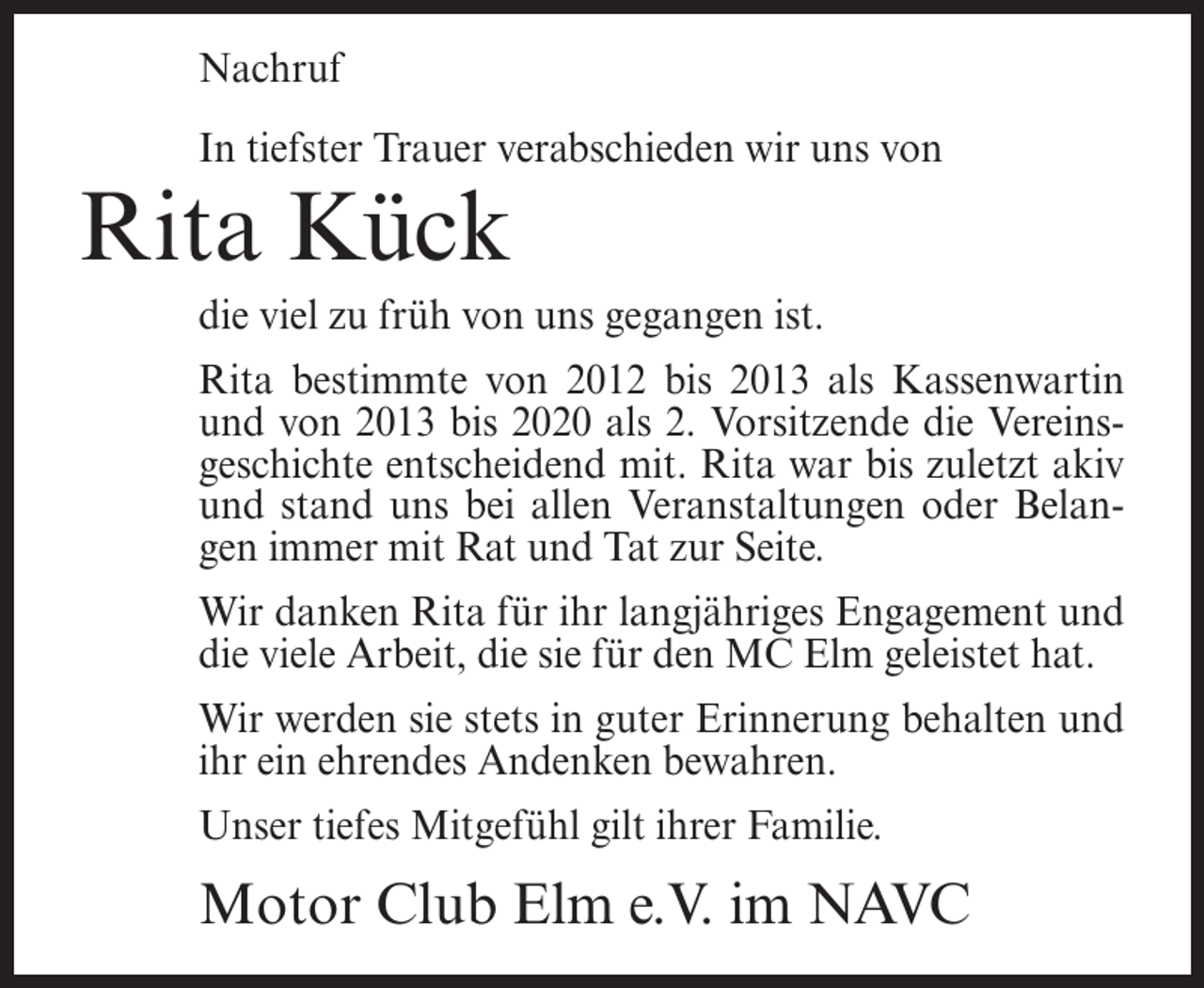 <p>Nachruf<br />In tiefster Trauer verabschieden wir uns von</p><p>Rita Kück<br />die viel zu früh von uns gegangen ist.<br />Rita bestimmte von 2012 bis 2013 als Kassenwartin<br />und von 2013 bis 2020 als 2. Vorsitzende die Vereinsgeschichte entscheidend mit. Rita war bis zuletzt akiv<br />und stand uns bei allen Veranstaltungen oder Belangen immer mit Rat und Tat zur Seite.<br />Wir danken Rita für ihr langjähriges Engagement und<br />die viele Arbeit, die sie für den MC Elm geleistet hat.<br />Wir werden sie stets in guter Erinnerung behalten und<br />ihr ein ehrendes Andenken bewahren.<br />Unser tiefes Mitgefühl gilt ihrer Familie.</p><p>Motor Club Elm e.V. im NAVC</p>