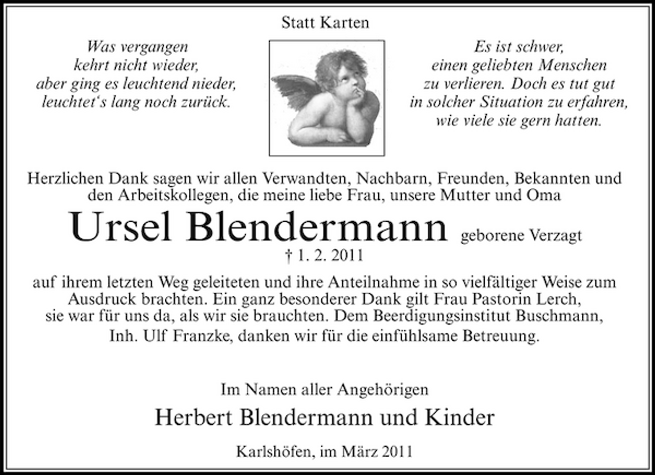 <p>Statt Karten Was vergangen kehrt nicht wieder, aber ging es leuchtend nieder, leuchtet‘s lang noch zurück. Es ist schwer, einen geliebten Menschen zu verlieren. Doch es tut gut in solcher Situation zu erfahren, wie viele sie gern hatten.</p><p>Herzlichen Dank sagen wir allen Verwandten, Nachbarn, Freunden, Bekannten und den Arbeitskollegen, die meine liebe Frau, unsere Mutter und Oma</p><p>Ursel Blendermann<br />† 1. 2. 2011</p><p>geborene Verzagt</p><p>auf ihrem letzten Weg geleiteten und ihre Anteilnahme in so vielfältiger Weise zum Ausdruck brachten. Ein ganz besonderer Dank gilt Frau Pastorin Lerch, sie war für uns da, als wir sie brauchten. Dem Beerdigungsinstitut Buschmann, Inh. Ulf Franzke, danken wir für die einfühlsame Betreuung. Im Namen aller Angehörigen</p><p>Herbert Blendermann und Kinder<br />Karlshöfen, im März 2011</p>