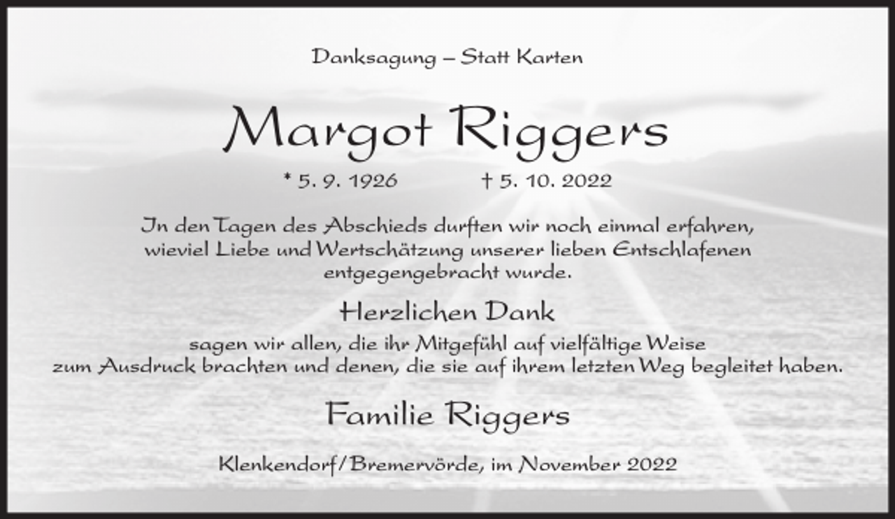 <p>Danksagung – Statt Karten</p><p>Margot Riggers<br />* 5. 9. 1926</p><p>† 5. 10. 2022</p><p>In den Tagen des Abschieds durften wir noch einmal erfahren,<br />wieviel Liebe und Wertschätzung unserer lieben Entschlafenen<br />entgegengebracht wurde.</p><p>Herzlichen Dank<br />sagen wir allen, die ihr Mitgefühl auf vielfältige Weise<br />zum Ausdruck brachten und denen, die sie auf ihrem letzten Weg begleitet haben.</p><p>Familie Riggers<br />Klenkendorf/Bremervörde, im November 2022</p>
